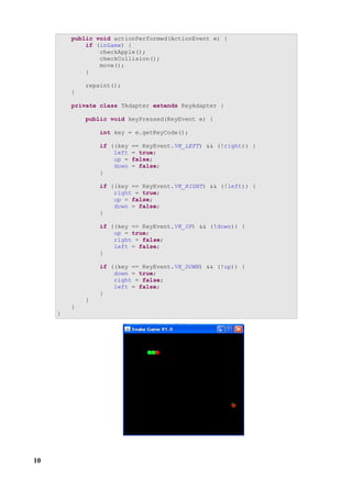 public void actionPerformed(ActionEvent e) {
             if (inGame) {
                 checkApple();
                 checkCollision();
                 move();
             }

             repaint();
         }

         private class TAdapter extends KeyAdapter {

             public void keyPressed(KeyEvent e) {

                 int key = e.getKeyCode();

                 if ((key   == KeyEvent.VK_LEFT) && (!right)) {
                     left   = true;
                     up =   false;
                     down   = false;
                 }

                 if ((key == KeyEvent.VK_RIGHT) && (!left)) {
                     right = true;
                     up = false;
                     down = false;
                 }

                 if ((key == KeyEvent.VK_UP) && (!down)) {
                     up = true;
                     right = false;
                     left = false;
                 }

                 if ((key == KeyEvent.VK_DOWN) && (!up)) {
                     down = true;
                     right = false;
                     left = false;
                 }
             }
         }
     }




10
 