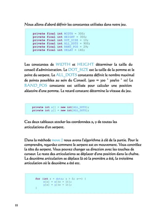 Nous allons d'abord définir les constantes utilisées dans notre jeu.

          private   final   int   WIDTH = 300;
          private   final   int   HEIGHT = 300;
          private   final   int   DOT_SIZE = 10;
          private   final   int   ALL_DOTS = 900;
          private   final   int   RAND_POS = 29;
          private   final   int   DELAY = 140;




     Les constantes de WIDTH et HEIGHT déterminer la taille du
     conseil d'administration. Le DOT_SIZE est la taille de la pomme et le
     point du serpent. Le ALL_DOTS constante définit le nombre maximal
     de points possibles au sein du Conseil. (900 = 300 * 300/10 * 10) Le
     RAND_POS constante est utilisée pour calculer une position
     aléatoire d'une pomme. Le retard constant détermine la vitesse du jeu.



          private int x[] = new int[ALL_DOTS];
          private int y[] = new int[ALL_DOTS];



     Ces deux tableaux stocker les coordonnées x, y de toutes les
     articulations d'un serpent.


     Dans la méthode move () nous avons l'algorithme à clé de la partie. Pour le
     comprendre, regardez comment le serpent est en mouvement. Vous contrôlez
     la tête du serpent. Vous pouvez changer sa direction avec les touches de
     curseur. Le reste des articulations se déplacer d'une position dans la chaîne.
     La deuxième articulation se déplace là où la première a été, la troisième
     articulation où le deuxième a été etc.



            for (int z = dots; z > 0; z--) {
                 x[z] = x[(z - 1)];
                 y[z] = y[(z - 1)];
            }




11
 