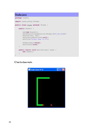 Snake.java
     package chamhi;

     import javax.swing.JFrame;

     public class Snake extends JFrame {

         public Snake() {

              add(new Board());
              setDefaultCloseOperation(JFrame.EXIT_ON_CLOSE);
              setSize(320, 340);
              setLocationRelativeTo(null);
              setTitle("Snake Game V1.0");

              setResizable(false);
              setVisible(true);
         }

         public static void main(String[] args) {
             new Snake();
         }
     }



     C'est la class main.




13
 