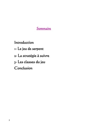 Sommaire



    Introduction
    1- Le jeu de serpent
    2- La stratégie à suivre
    3- Les classes du jeu
    Conclusion




3
 