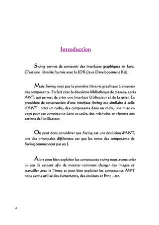 Introduction

          Swing permet de concevoir des interfaces graphiques en Java.
    C'est une librairie fournie avec la JDK (Java Developpement Kit).


          Mais Swing n'est pas la première librairie graphique à proposer
    des composants. En fait c'est la deuxième bibliothèque de classes, après
    AWT, qui permet de créer une Interface Utilisateur et de la gérer. La
    procédure de construction d’une interface Swing est similaire à celle
    d’AWT : créer un cadre, des composants dans un cadre, une mise en
    page pour ces composants dans ce cadre, des méthodes en réponse aux
    actions de l’utilisateur.


          On peut donc considérer que Swing est une évolution d'AWT,
    une des principales différentes est que les noms des composants de
    Swing commencent par un J.



          Alors pour bien exploiter les composants swing nous avons créer
    un jeu de serpent afin de montrer comment charger des images et
    travailler avec le Timer, et pour bien exploiter les composants AWT
    nous avons utilisé des évènements, des couleurs et Font ...etc.




4
 