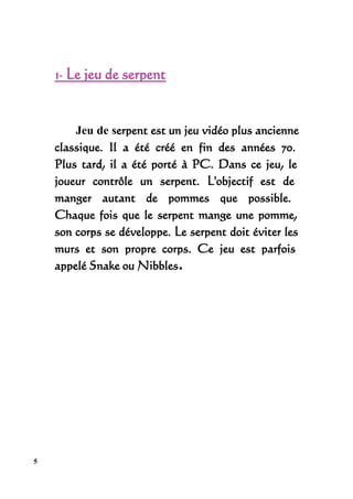 1- Le jeu de serpent


        Jeu de serpent est un jeu vidéo plus ancienne
    classique. Il a été créé en fin des années 70.
    Plus tard, il a été porté à PC. Dans ce jeu, le
    joueur contrôle un serpent. L'objectif est de
    manger autant de pommes que possible.
    Chaque fois que le serpent mange une pomme,
    son corps se développe. Le serpent doit éviter les
    murs et son propre corps. Ce jeu est parfois
    appelé Snake ou Nibbles.




5
 