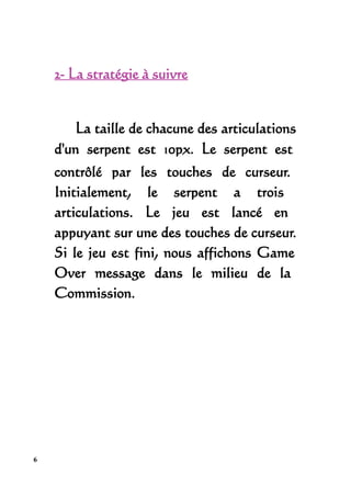 2- La stratégie à suivre


       La taille de chacune des articulations
    d'un serpent est 10px. Le serpent est
    contrôlé par les touches de curseur.
    Initialement, le serpent a trois
    articulations. Le jeu est lancé en
    appuyant sur une des touches de curseur.
    Si le jeu est fini, nous affichons Game
    Over message dans le milieu de la
    Commission.




6
 