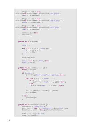 ImageIcon iib = new
    ImageIcon(this.getClass().getResource("dot.png"));
            ball = iib.getImage();

            ImageIcon iia = new
    ImageIcon(this.getClass().getResource("apple.png"));
            apple = iia.getImage();

            ImageIcon iih = new
    ImageIcon(this.getClass().getResource("head.png"));
            head = iih.getImage();

           setFocusable(true);
           initGame();
       }


       public void initGame() {

           dots = 3;

           for (int z = 0; z < dots; z++) {
               x[z] = 50 - z*10;
               y[z] = 50;
           }

           locateApple();

           timer = new Timer(DELAY, this);
           timer.start();
       }

       public void paint(Graphics g) {
           super.paint(g);

           if (inGame) {
               g.drawImage(apple, apple_x, apple_y, this);

               for (int z = 0; z < dots; z++) {
                   if (z == 0)
                        g.drawImage(head, x[z], y[z], this);
                   else
                     g.drawImage(ball, x[z], y[z], this);
               }

               Toolkit.getDefaultToolkit().sync();
               g.dispose();

           } else {
               gameOver(g);
           }
       }

       public void gameOver(Graphics g) {
           String msg = "Game Over";
           Font small = new Font("Helvetica", Font.BOLD, 14);
           FontMetrics metr = this.getFontMetrics(small);

           g.setColor(Color.white);
           g.setFont(small);


8
 