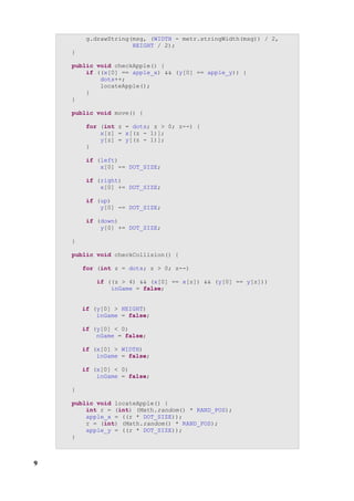 g.drawString(msg, (WIDTH - metr.stringWidth(msg)) / 2,
                      HEIGHT / 2);
    }

    public void checkApple() {
        if ((x[0] == apple_x) && (y[0] == apple_y)) {
            dots++;
            locateApple();
        }
    }

    public void move() {

         for (int z = dots; z > 0; z--) {
             x[z] = x[(z - 1)];
             y[z] = y[(z - 1)];
         }

         if (left)
             x[0] -= DOT_SIZE;

         if (right)
             x[0] += DOT_SIZE;

         if (up)
             y[0] -= DOT_SIZE;

         if (down)
             y[0] += DOT_SIZE;

    }

    public void checkCollision() {

        for (int z = dots; z > 0; z--)

            if ((z > 4) && (x[0] == x[z]) && (y[0] == y[z]))
                inGame = false;


        if (y[0] > HEIGHT)
            inGame = false;

        if (y[0] < 0)
            nGame = false;

        if (x[0] > WIDTH)
            inGame = false;

        if (x[0] < 0)
            inGame = false;

    }

    public void locateApple() {
        int r = (int) (Math.random() * RAND_POS);
        apple_x = ((r * DOT_SIZE));
        r = (int) (Math.random() * RAND_POS);
        apple_y = ((r * DOT_SIZE));
    }



9
 