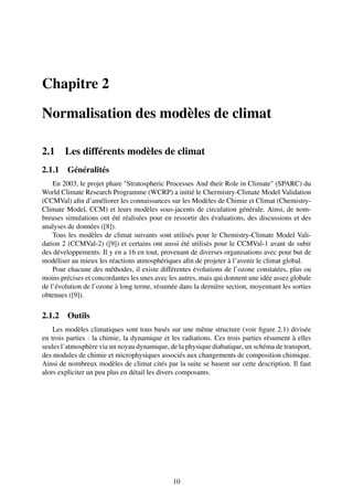 Chapitre 2

Normalisation des modèles de climat

2.1     Les différents modèles de climat
2.1.1 Généralités
    En 2003, le projet phare "Stratospheric Processes And their Role in Climate" (SPARC) du
World Climate Research Programme (WCRP) a initié le Chermistry-Climate Model Validation
(CCMVal) aﬁn d’améliorer les connaissances sur les Modèles de Chimie et Climat (Chemistry-
Climate Model, CCM) et leurs modèles sous-jacents de circulation générale. Ainsi, de nom-
breuses simulations ont été réalisées pour en ressortir des évaluations, des discussions et des
analyses de données ([8]).
    Tous les modèles de climat suivants sont utilisés pour le Chemistry-Climate Model Vali-
dation 2 (CCMVal-2) ([9]) et certains ont aussi été utilisés pour le CCMVal-1 avant de subir
des développements. Il y en a 16 en tout, provenant de diverses organisations avec pour but de
modéliser au mieux les réactions atmosphériques aﬁn de projeter à l’avenir le climat global.
    Pour chacune des méthodes, il existe différentes évolutions de l’ozone constatées, plus ou
moins précises et concordantes les unes avec les autres, mais qui donnent une idée assez globale
de l’évolution de l’ozone à long terme, résumée dans la dernière section, moyennant les sorties
obtenues ([9]).

2.1.2 Outils
    Les modèles climatiques sont tous basés sur une même structure (voir ﬁgure 2.1) divisée
en trois parties : la chimie, la dynamique et les radiations. Ces trois parties résument à elles
seules l’atmosphère via un noyau dynamique, de la physique diabatique, un schéma de transport,
des modules de chimie et microphysiques associés aux changements de composition chimique.
Ainsi de nombreux modèles de climat cités par la suite se basent sur cette description. Il faut
alors expliciter un peu plus en détail les divers composants.




                                              10
 