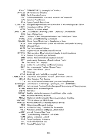 EMAC      ECHAM5/MESSy Atmospheric Chemistry
    ENVISAT      ENVIronmental SATellite
          EOS    Earth Observing System
        EPIC     Etablissement Public à caractère Industriel et Commercial
          EPS    Eumetsat Polar System
          ESA    Agence Spatiale Européenne
  EUMETSAT       EUropean organisation for the exploitation of METeorological SATellites
      (I)FOV     (Instantaneous) Field Of View
        GCM      General Circulation Model
 GEOS - CCM      Goddard Earth Observing System - Chemistry-Climate Model
          GES    Gaz à Effet de Serre
        GIEC     Groupe d’experts Intergouvernemental sur l’évolution du Climat
      GOME       Global Ozone Monitoring Experiment
     GOMOS       Global Ozone Monitoring by Occultation of Stars
       GRAS      Global navigation satellite system Receiver and Atmospheric Sounding
        GRIB     GRIdded Binary
        GUM      Gaz Uniformément Mélangé
        HIRS     High resolution Infrared Radiation Sounder
     HITRAN      HIgh-resolution TRANsmission molecular absorption database
          IAA    Instituto de Astrofísica de Andalucía
         IASI    Infrared Atmospheric Sounding Interferometer
         IRTF    spectroscopie Infrarouge à Transformée de Fourier
          IDL    Interactive Data Language
         IMK     Institut für Meteorologie und Klimaforschung
        IPCC     Intergovernmental Panel on Climate Change
         IPSL    Institut Pierre Simon Laplace
            IR   Infrarouge
       KNMI      Koninklijk Nederlands Meteorologisch Instituut
LATMOS-ULB       Laboratoire Atmosphères, Milieux, Observations Spatiales
      LIDAR      LIght Detection And Ranging
        LISA     Laboratoire Interuniversitaire des Systèmes Atmosphériques
  LMDZrepro      Laboratoire de Météorologie Dynamique Zoom - REPROBUS
     LPMAA       Laboratoire de Physique Moléculaire pour l’Atmosphère et l’Astrophysique
      MESSy      Modular Earth Submodel System
       METO      Met Ofﬁce
      METOP      Satellite météorologique européen déﬁlant à orbite polaire
        MHS      Microwave Humidity Sounder
      MIPAS      Michelson Interferometer for Passive Atmospheric Sounding
   MOCAGE        CTM développé par MétéoFrance
    MOZART       Model for OZone And Related chemical Tracers
          MRI    Meteorological Research Institute
       NACA      National Advisory Committee for Aeronautics
       NASA      National Aeronautics and Space Administration
      netCDF     network Common Data Form
         ODS     Ozone Depleting Substances (voir SAO)
        OEM      Optimal Estimation Method
         OMI     Ozone Monitoring Instrument
          PSC    Polar Stratospheric Cloud
         PVU     Potential Vorticity Unit



                                         100
 