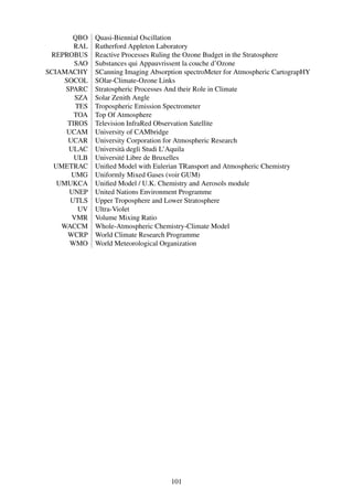QBO   Quasi-Biennial Oscillation
        RAL   Rutherford Appleton Laboratory
 REPROBUS     Reactive Processes Ruling the Ozone Budget in the Stratosphere
        SAO   Substances qui Appauvrissent la couche d’Ozone
SCIAMACHY     SCanning Imaging Absorption spectroMeter for Atmospheric CartograpHY
     SOCOL    SOlar-Climate-Ozone Links
     SPARC    Stratospheric Processes And their Role in Climate
        SZA   Solar Zenith Angle
        TES   Tropospheric Emission Spectrometer
        TOA   Top Of Atmosphere
      TIROS   Television InfraRed Observation Satellite
      UCAM    University of CAMbridge
      UCAR    University Corporation for Atmospheric Research
      ULAC    Università degli Studi L’Aquila
        ULB   Université Libre de Bruxelles
  UMETRAC     Uniﬁed Model with Eulerian TRansport and Atmospheric Chemistry
       UMG    Uniformly Mixed Gases (voir GUM)
   UMUKCA     Uniﬁed Model / U.K. Chemistry and Aerosols module
       UNEP   United Nations Environment Programme
       UTLS   Upper Troposphere and Lower Stratosphere
         UV   Ultra-Violet
       VMR    Volume Mixing Ratio
    WACCM     Whole-Atmospheric Chemistry-Climate Model
      WCRP    World Climate Research Programme
       WMO    World Meteorological Organization




                                      101
 