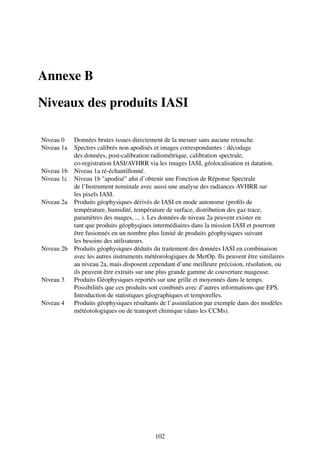 Annexe B

Niveaux des produits IASI

Niveau 0  Données brutes issues directement de la mesure sans aucune retouche.
Niveau 1a Spectres calibrés non apodisés et images correspondantes : décodage
          des données, post-calibration radiométrique, calibration spectrale,
          co-registration IASI/AVHRR via les images IASI, géolocalisation et datation.
Niveau 1b Niveau 1a ré-échantillonné.
Niveau 1c Niveau 1b "apodisé" aﬁn d’obtenir une Fonction de Réponse Spectrale
          de l’Instrument nominale avec aussi une analyse des radiances AVHRR sur
          les pixels IASI.
Niveau 2a Produits géophysiques dérivés de IASI en mode autonome (proﬁls de
          température, humidité, température de surface, distribution des gaz trace,
          paramètres des nuages, ... ). Les données de niveau 2a peuvent exister en
          tant que produits géophyqiues intermédiaires dans la mission IASI et pourront
          être fusionnés en un nombre plus limité de produits géophysiques suivant
          les besoins des utilisateurs.
Niveau 2b Produits géophysiques déduits du traitement des données IASI en combinaison
          avec les autres instruments météorologiques de MetOp. Ils peuvent être similaires
          au niveau 2a, mais disposent cependant d’une meilleure précision, résolution, ou
          ils peuvent être extraits sur une plus grande gamme de couverture nuageuse.
Niveau 3 Produits Géophysiques reportés sur une grille et moyennés dans le temps.
          Possibilités que ces produits soit combinés avec d’autres informations que EPS.
          Introduction de statistiques géographiques et temporelles.
Niveau 4 Produits géophysiques résultants de l’assimilation par exemple dans des modèles
          météorologiques ou de transport chimique (dans les CCMs).




                                          102
 