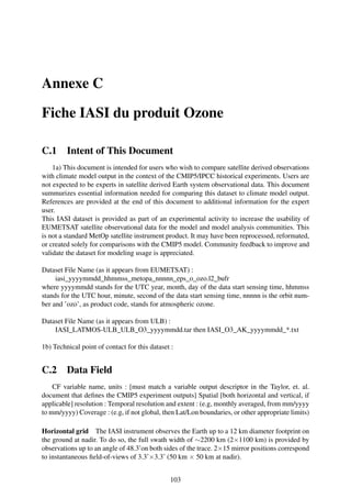 Annexe C

Fiche IASI du produit Ozone

C.1      Intent of This Document
    1a) This document is intended for users who wish to compare satellite derived observations
with climate model output in the context of the CMIP5/IPCC historical experiments. Users are
not expected to be experts in satellite derived Earth system observational data. This document
summurizes essential information needed for comparing this dataset to climate model output.
References are provided at the end of this document to additional information for the expert
user.
This IASI dataset is provided as part of an experimental activity to increase the usability of
EUMETSAT satellite observational data for the model and model analysis communities. This
is not a standard MetOp satellite instrument product. It may have been reprocessed, reformated,
or created solely for comparisons with the CMIP5 model. Community feedback to improve and
validate the dataset for modeling usage is appreciated.

Dataset File Name (as it appears from EUMETSAT) :
     iasi_yyyymmdd_hhmmss_metopa_nnnnn_eps_o_ozo.l2_bufr
where yyyymmdd stands for the UTC year, month, day of the data start sensing time, hhmmss
stands for the UTC hour, minute, second of the data start sensing time, nnnnn is the orbit num-
ber and ’ozo’, as product code, stands for atmospheric ozone.

Dataset File Name (as it appears from ULB) :
    IASI_LATMOS-ULB_ULB_O3_yyyymmdd.tar then IASI_O3_AK_yyyymmdd_*.txt

1b) Technical point of contact for this dataset :


C.2      Data Field
    CF variable name, units : [must match a variable output descriptor in the Taylor, et. al.
document that deﬁnes the CMIP5 experiment outputs] Spatial [both horizontal and vertical, if
applicable] resolution : Temporal resolution and extent : (e.g, monthly averaged, from mm/yyyy
to mm/yyyy) Coverage : (e.g, if not global, then Lat/Lon boundaries, or other appropriate limits)

Horizontal grid The IASI instrument observes the Earth up to a 12 km diameter footprint on
the ground at nadir. To do so, the full swath width of ∼2200 km (2×1100 km) is provided by
observations up to an angle of 48.3˚on both sides of the trace. 2×15 mirror positions correspond
to instantaneous ﬁeld-of-views of 3.3˚×3.3˚ (50 km × 50 km at nadir).


                                               103
 