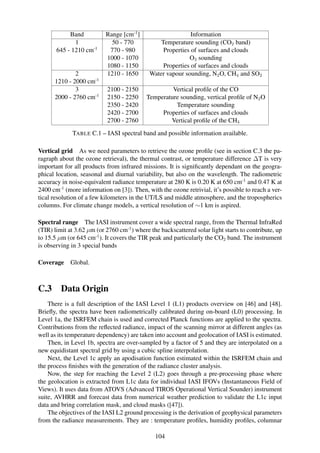 Band           Range [cm-1 ]                     Information
              1              50 - 770            Temperature sounding (CO2 band)
       645 - 1210 cm-1      770 - 980             Properties of surfaces and clouds
                           1000 - 1070                      O3 sounding
                           1080 - 1150            Properties of surfaces and clouds
              2            1210 - 1650       Water vapour sounding, N2 O, CH4 and SO2
      1210 - 2000 cm-1
              3             2100 - 2150             Vertical proﬁle of the CO
      2000 - 2760 cm-1      2150 - 2250    Temperature sounding, vertical proﬁle of N2 O
                            2350 - 2420              Temperature sounding
                            2420 - 2700         Properties of surfaces and clouds
                            2700 - 2760            Vertical proﬁle of the CH4
             TABLE C.1 – IASI spectral band and possible information available.

Vertical grid As we need parameters to retrieve the ozone proﬁle (see in section C.3 the pa-
ragraph about the ozone retrieval), the thermal contrast, or temperature difference ∆T is very
important for all products from infrared missions. It is signiﬁcantly dependant on the geogra-
phical location, seasonal and diurnal variability, but also on the wavelength. The radiometric
accuracy in noise-equivalent radiance temperature at 280 K is 0.20 K at 650 cm-1 and 0.47 K at
2400 cm-1 (more information on [3]). Then, with the ozone retrivial, it’s possible to reach a ver-
tical resolution of a few kilometers in the UT/LS and middle atmosphere, and the tropospherics
columns. For climate change models, a vertical resolution of ∼1 km is aspired.

Spectral range The IASI instrument cover a wide spectral range, from the Thermal InfraRed
(TIR) limit at 3.62 µm (or 2760 cm-1 ) where the backscattered solar light starts to contribute, up
to 15.5 µm (or 645 cm-1 ). It covers the TIR peak and particularly the CO2 band. The instrument
is observing in 3 special bands

Coverage Global.



C.3      Data Origin
    There is a full description of the IASI Level 1 (L1) products overview on [46] and [48].
Brieﬂy, the spectra have been radiometrically calibrated during on-board (L0) processing. In
Level 1a, the ISRFEM chain is used and corrected Planck functions are applied to the spectra.
Contributions from the reﬂected radiance, impact of the scanning mirror at different angles (as
well as its temperature dependency) are taken into account and geolocation of IASI is estimated.
    Then, in Level 1b, spectra are over-sampled by a factor of 5 and they are interpolated on a
new equidistant spectral grid by using a cubic spline interpolation.
    Next, the Level 1c apply an apodisation function estimated within the ISRFEM chain and
the process ﬁnishes with the generation of the radiance cluster analysis.
    Now, the step for reaching the Level 2 (L2) goes through a pre-processing phase where
the geolocation is extracted from L1c data for individual IASI IFOVs (Instantaneous Field of
Views). It uses data from ATOVS (Advanced TIROS Operational Vertical Sounder) instrument
suite, AVHRR and forecast data from numerical weather prediction to validate the L1c input
data and bring correlation mask, and cloud masks ([47]).
    The objectives of the IASI L2 ground processing is the derivation of geophysical parameters
from the radiance measurements. They are : temperature proﬁles, humidity proﬁles, columnar

                                               104
 