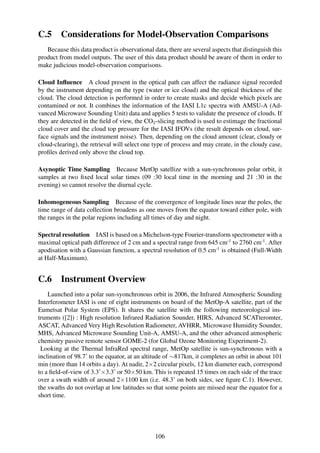 C.5      Considerations for Model-Observation Comparisons
   Because this data product is observational data, there are several aspects that distinguish this
product from model outputs. The user of this data product should be aware of them in order to
make judicious model-observation comparisons.

Cloud Inﬂuence A cloud present in the optical path can affect the radiance signal recorded
by the instrument depending on the type (water or ice cloud) and the optical thickness of the
cloud. The cloud detection is performed in order to create masks and decide which pixels are
contamined or not. It combines the information of the IASI L1c spectra with AMSU-A (Ad-
vanced Microwave Sounding Unit) data and applies 5 tests to validate the presence of clouds. If
they are detected in the ﬁeld of view, the CO2 -slicing method is used to estimage the fractional
cloud cover and the cloud top pressure for the IASI IFOVs (the result depends on cloud, sur-
face signals and the instrument noise). Then, depending on the cloud amount (clear, cloudy or
cloud-clearing), the retrieval will select one type of process and may create, in the cloudy case,
proﬁles derived only above the cloud top.

Asynoptic Time Sampling Because MetOp satellize with a sun-synchronous polar orbit, it
samples at two ﬁxed local solar times (09 :30 local time in the morning and 21 :30 in the
evening) so cannot resolve the diurnal cycle.

Inhomogeneous Sampling Because of the convergence of longitude lines near the poles, the
time range of data collection broadens as one moves from the equator toward either pole, with
the ranges in the polar regions including all times of day and night.

Spectral resolution IASI is based on a Michelson-type Fourier-transform spectrometer with a
maximal optical path difference of 2 cm and a spectral range from 645 cm-1 to 2760 cm-1 . After
apodisation with a Gaussian function, a spectral resolution of 0.5 cm-1 is obtained (Full-Width
at Half-Maximum).


C.6      Instrument Overview
    Launched into a polar sun-syonchronous orbit in 2006, the Infrared Atmospheric Sounding
Interferometer IASI is one of eight instruments on board of the MetOp-A satellite, part of the
Eumetsat Polar System (EPS). It shares the satellite with the following meteorological ins-
truments ([2]) : High resolution Infrared Radiation Sounder, HIRS, Advanced SCATteromter,
ASCAT, Advanced Very High Resolution Radiometer, AVHRR, Microwave Humidity Sounder,
MHS, Advanced Microwave Sounding Unit-A, AMSU-A, and the other advanced atmospheric
chemistry passive remote sensor GOME-2 (for Global Ozone Monitoring Experiment-2).
 Looking at the Thermal InfraRed spectral range, MetOp satellite is sun-synchronous with a
inclination of 98.7˚ to the equator, at an altitude of ∼817km, it completes an orbit in about 101
min (more than 14 orbits a day). At nadir, 2×2 circular pixels, 12 km diameter each, correspond
to a ﬁeld-of-view of 3.3˚×3.3˚ or 50×50 km. This is repeated 15 times on each side of the trace
over a swath width of around 2×1100 km (i.e. 48.3˚ on both sides, see ﬁgure C.1). However,
the swaths do not overlap at low latitudes so that some points are missed near the equator for a
short time.




                                               106
 