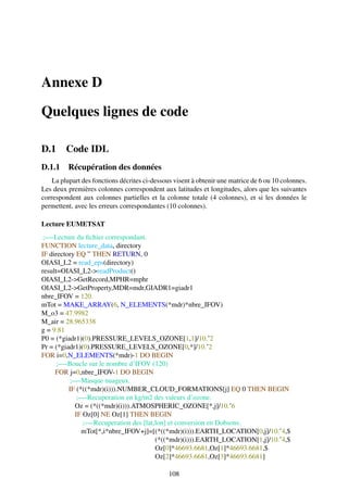 Annexe D

Quelques lignes de code

D.1      Code IDL
D.1.1 Récupération des données
    La plupart des fonctions décrites ci-dessous visent à obtenir une matrice de 6 ou 10 colonnes.
Les deux premières colonnes correspondent aux latitudes et longitudes, alors que les suivantes
correspondent aux colonnes partielles et la colonne totale (4 colonnes), et si les données le
permettent, avec les erreurs correspondantes (10 colonnes).

Lecture EUMETSAT
 ;—-Lecture du ﬁchier correspondant.
FUNCTION lecture_data, directory
IF directory EQ ” THEN RETURN, 0
OIASI_L2 = read_eps(directory)
result=OIASI_L2->readProduct()
OIASI_L2->GetRecord,MPHR=mphr
OIASI_L2->GetProperty,MDR=mdr,GIADR1=giadr1
nbre_IFOV = 120.
mTot = MAKE_ARRAY(6, N_ELEMENTS(*mdr)*nbre_IFOV)
M_o3 = 47.9982
M_air = 28.965338
g = 9.81
P0 = (*giadr1)(0).PRESSURE_LEVELS_OZONE[1,1]/10.ˆ2
Pr = (*giadr1)(0).PRESSURE_LEVELS_OZONE[0,*]/10.ˆ2
FOR i=0,N_ELEMENTS(*mdr)-1 DO BEGIN
      ;—-Boucle sur le nombre d’IFOV (120)
     FOR j=0,nbre_IFOV-1 DO BEGIN
           ;—-Masque nuageux.
          IF (*((*mdr)(i))).NUMBER_CLOUD_FORMATIONS[j] EQ 0 THEN BEGIN
             ;—-Recuperation en kg/m2 des valeurs d’ozone.
            Oz = (*((*mdr)(i))).ATMOSPHERIC_OZONE[*,j]/10.ˆ6
            IF Oz[0] NE Oz[1] THEN BEGIN
               ;—-Recuperation des [lat,lon] et conversion en Dobsons.
               mTot[*,i*nbre_IFOV+j]=[(*((*mdr)(i))).EARTH_LOCATION[0,j]/10.ˆ4,$
                                        (*((*mdr)(i))).EARTH_LOCATION[1,j]/10.ˆ4,$
                                        Oz[0]*46693.6681,Oz[1]*46693.6681,$
                                        Oz[2]*46693.6681,Oz[3]*46693.6681]

                                               108
 