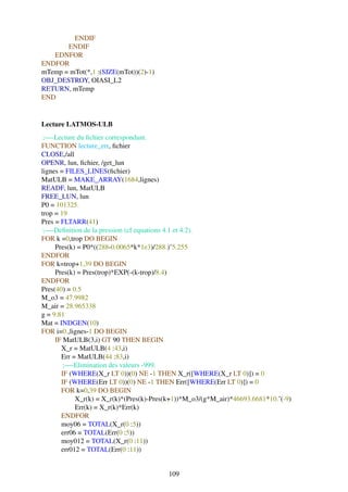 ENDIF
       ENDIF
   EDNFOR
ENDFOR
mTemp = mTot(*,1 :(SIZE(mTot))(2)-1)
OBJ_DESTROY, OIASI_L2
RETURN, mTemp
END


Lecture LATMOS-ULB
 ;—-Lecture du ﬁchier correspondant.
FUNCTION lecture_err, ﬁchier
CLOSE,/all
OPENR, lun, ﬁchier, /get_lun
lignes = FILES_LINES(ﬁchier)
MatULB = MAKE_ARRAY(1684,lignes)
READF, lun, MatULB
FREE_LUN, lun
P0 = 101325.
trop = 19
Pres = FLTARR(41)
 ;—-Deﬁnition de la pression (cf equations 4.1 et 4.2).
FOR k =0,trop DO BEGIN
     Pres(k) = P0*((288-0.0065*k*1e3)/288.)ˆ5.255
ENDFOR
FOR k=trop+1,39 DO BEGIN
     Pres(k) = Pres(trop)*EXP(-(k-trop)/8.4)
ENDFOR
Pres(40) = 0.5
M_o3 = 47.9982
M_air = 28.965338
g = 9.81
Mat = INDGEN(10)
FOR i=0.,lignes-1 DO BEGIN
     IF MatULB(3,i) GT 90 THEN BEGIN
       X_r = MatULB(4 :43,i)
       Err = MatULB(44 :83,i)
        ;—-Elimination des valeurs -999.
       IF (WHERE(X_r LT 0))(0) NE -1 THEN X_r([WHERE(X_r LT 0)]) = 0
       IF (WHERE(Err LT 0))(0) NE -1 THEN Err([WHERE(Err LT 0)]) = 0
       FOR k=0,39 DO BEGIN
            X_r(k) = X_r(k)*(Pres(k)-Pres(k+1))*M_o3/(g*M_air)*46693.6681*10.ˆ(-9)
            Err(k) = X_r(k)*Err(k)
       ENDFOR
       moy06 = TOTAL(X_r(0 :5))
       err06 = TOTAL(Err(0 :5))
       moy012 = TOTAL(X_r(0 :11))
       err012 = TOTAL(Err(0 :11))


                                         109
 