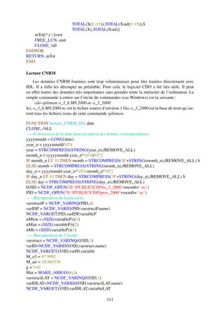 TOTAL(X(0 :15)),TOTAL(Xstd(0 :15)),$
                         TOTAL(X),TOTAL(Xstd)]
   mTot[*,i-1]=tot
   FREE_LUN, unit
   CLOSE, /all
ENDFOR
RETURN, mTot
END

Lecture CNRM
     Les données CNRM fournies sont trop volumineuses pour être traitées directement avec
IDL. Il a fallu les découper au préalable. Pour cela, le logiciel CDO a été très utile. Il peut
en effet traiter des données très importantes sans prendre toute la mémoire de l’ordinateur. La
simple commande à entrer sur l’invite de commandes (cas Windows) est la suivante :
      cdo splitmon o_3_h.M8.2000.nc o_3_2000
Ici, o_3_h.M8.2000.nc est le ﬁchier source d’environ 1 Go, o_3_2000 est la base de nom qu’au-
ront tous les ﬁchiers issus de cette commande splitmon.

FUNCTION lecture_CNRM_O3, date
CLOSE, /ALL
 ;—-Conversion de la date pour recuperer les donnes correspondantes.
yyyymmdd = LONG(date)
year_n = yyyymmdd/10ˆ4
year = STRCOMPRESS(STRING(year_n),/REMOVE_ALL)
month_n = (yyyymmdd-year_n*10ˆ4)/10ˆ2
IF month_n LT 10 THEN month = STRCOMPRESS(’0’+STRING(month_n),/REMOVE_ALL) $
ELSE month = STRCOMPRESS(STRING(month_n),/REMOVE_ALL)
day_n = yyyymmdd-year_n*10ˆ4-month_n*10ˆ2
IF day_n LT 10 THEN day = STRCOMPRESS(’0’+STRING(day_n),/REMOVE_ALL) $
ELSE day = STRCOMPRESS(STRING(day_n),/REMOVE_ALL)
O3ID = NCDF_OPEN(’D :PUBLICCDOo_3_2000’+month+’.nc’)
PID = NCDF_OPEN(’D :PUBLICCDOpres_2000’+month+’.nc’)
 ;—-Recuperation de la pression.
varstructP = NCDF_VARINQ(PID,4)
varIDP = NCDF_VARID(PID,varstructP.name)
NCDF_VARGET,PID,varIDP,variableP
nMlon = (SIZE(variableP))(1)
nMlat = (SIZE(variableP))(2)
nMh = (SIZE(variableP))(3)
 ;—-Recuperation de l’ozone.
varstruct = NCDF_VARINQ(O3ID,3)
varID=NCDF_VARID(O3ID,varstruct.name)
NCDF_VARGET,O3ID,varID,variable
M_o3 = 47.9982
M_air = 28.965338
g = 9.81
Mat = MAKE_ARRAY(6,1)
varstructLAT = NCDF_VARINQ(O3ID,1)
varIDLAT=NCDF_VARID(O3ID,varstructLAT.name)
NCDF_VARGET,O3ID,varIDLAT,variableLAT

                                             111
 