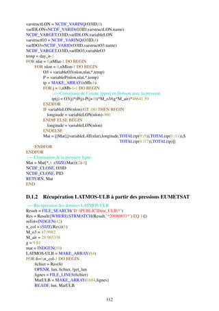 varstructLON = NCDF_VARINQ(O3ID,0)
varIDLON=NCDF_VARID(O3ID,varstructLON.name)
NCDF_VARGET,O3ID,varIDLON,variableLON
varstructO3 = NCDF_VARINQ(O3ID,4)
varIDO3=NCDF_VARID(O3ID,varstructO3.name)
NCDF_VARGET,O3ID,varIDO3,variableO3
temp = day_n-1
FOR nlat = 0,nMlat-1 DO BEGIN
     FOR nlon = 0,nMlon-1 DO BEGIN
          O3 = variableO3(nlon,nlat,*,temp)
          P = variableP(nlon,nlat,*,temp)
          tp = MAKE_ARRAY(nMh-1)
          FOR j = 0,nMh-1-1 DO BEGIN
                ;—-Conversion de l’ozone [ppm] en Dobson avec la pression.
               tp(j) = O3(j)*(P(j)-P(j+1))*M_o3/(g*M_air)*46641.59
          ENDFOR
          IF variableLON(nlon) GT 180 THEN BEGIN
            longitude = variableLON(nlon)-360
          ENDIF ELSE BEGIN
            longitude = variableLON(nlon)
          ENDELSE
          Mat = [[Mat],[variableLAT(nlat),longitude,TOTAL(tp(0 :5)),TOTAL(tp(0 :11)),$
                                                    TOTAL(tp(0 :17)),TOTAL(tp)]]
     ENDFOR
ENDFOR
 ;—-Elimination de la premiere ligne.
Mat = Mat[*,1 :(SIZE(Mat))(2)-1]
NCDF_CLOSE, O3ID
NCDF_CLOSE, PID
RETURN, Mat
END

D.1.2 Récupération LATMOS-ULB à partir des pressions EUMETSAT
;—-Recuperation des donnees LATMOS-ULB.
Result = FILE_SEARCH(’D :PUBLICData_ULB*’)
Res = Result([WHERE(STRMATCH(Result,’*20080831*’) EQ 1)])
mTot=INDGEN(42)
n_col = (SIZE(Res))(1)
M_o3 = 47.9982
M_air = 28.965338
g = 9.81
mat = INDGEN(10)
LATMOS-ULB = MAKE_ARRAY(84)
FOR ﬁ=0,n_col-1 DO BEGIN
     ﬁchier = Res(ﬁ)
     OPENR, lun, ﬁchier, /get_lun
     lignes = FILE_LINES(ﬁchier)
     MatULB = MAKE_ARRAY(1684,lignes)
     READF, lun, MatULB


                                           112
 