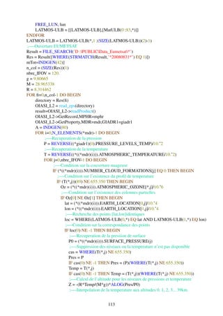 FREE_LUN, lun
     LATMOS-ULB = [[LATMOS-ULB],[MatULB(0 :83,*)]]
ENDFOR
LATMOS-ULB = LATMOS-ULB(*,1 :(SIZE(LATMOS-ULB))(2)-1)
;—-Ouverture EUMETSAT
Result = FILE_SEARCH(’D :PUBLICData_Eumetsat*’)
Res = Result([WHERE(STRMATCH(Result,’*20080831*’) EQ 1)])
mTot=INDGEN(42)]
n_col = (SIZE(Res))(1)
nbre_IFOV = 120.
g = 9.80665
M = 28.965338
R = 8.314462
FOR ﬁ=0,n_col-1 DO BEGIN
     directory = Res(ﬁ)
     OIASI_L2 = read_eps(directory)
     result=OIASI_L2->readProduct()
     OIASI_L2->GetRecord,MPHR=mphr
     OIASI_L2->GetProperty,MDR=mdr,GIADR1=giadr1
     A = INDGEN(80)
     FOR i=0,N_ELEMENTS(*mdr)-1 DO BEGIN
           ;—-Recuperation de la pression
          P = REVERSE((*giadr1)(0).PRESSURE_LEVELS_TEMP)/10.ˆ2
           ;—-Recuperation de la temperature
          T = REVERSE((*((*mdr)(i))).ATMOSPHERIC_TEMPERATURE/10.ˆ2)
          FOR j=0,nbre_IFOV-1 DO BEGIN
                ;—-Condition sur la couverture nuageuse
               IF (*((*mdr)(i))).NUMBER_CLOUD_FORMATIONS[j] EQ 0 THEN BEGIN
                  ;—-Condition sur l’existence du proﬁl de temperature
                 IF (T(*,j))(89) NE 655.350 THEN BEGIN
                    Oz = (*((*mdr)(i))).ATMOSPHERIC_OZONE[*,j]/10.ˆ6
                     ;—-Condition sur l’existence des colonnes partielles
                    IF Oz[0] NE Oz[1] THEN BEGIN
                      lat = (*((*mdr)(i))).EARTH_LOCATION[0,j]/10.ˆ4
                      lon = (*((*mdr)(i))).EARTH_LOCATION[1,j]/10.ˆ4
                       ;—-Recherche des points [lat,lon]identiques
                      loc = WHERE(LATMOS-ULB(0,*) EQ lat AND LATMOS-ULB(1,*) EQ lon)
                       ;—-Condition sur la correspondance des points
                      IF loc(0) NE -1 THEN BEGIN
                          ;—-Recuperation de la pression de surface
                         P0 = (*((*mdr)(i))).SURFACE_PRESSURE(j)
                          ;—-Suppression des niveaux ou la temperature n’est pas disponible
                         cas = WHERE(T(*,j) NE 655.350)
                         Pres = P
                         IF cas(0) NE -1 THEN Pres = (P)(WHERE(T(*,j) NE 655.350))
                         Temp = T(*,j)
                         IF cas(0) NE -1 THEN Temp = (T(*,j))(WHERE(T(*,j) NE 655.350))
                          ;—-Calcul de l’altitude pour les niveaux de pressions et temperature
                         Z = -(R*Temp/(M*g))*ALOG(Pres/P0)
                          ;—-Interpolation de la temperature aux altitudes 0, 1, 2, 3... 39km.


                                          113
 