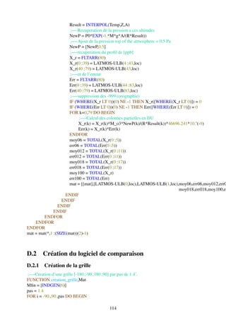 Result = INTERPOL(Temp,Z,A)
                       ;—-Recuperation de la pression a ces altitudes
                      NewP = P0*EXP(-1.*M*g*A/(R*Result))
                       ;—-Ajout de la pression top of the atmosphere = 0.5 Pa
                      NewP = [NewP,0.5]
                       ;—-recuperation du proﬁl de [ppb]
                      X_r = FLTARR(80)
                      X_r(0 :39) = LATMOS-ULB(4 :43,loc)
                      X_r(40 :79) = LATMOS-ULB(43,loc)
                       ;—-et de l’erreur
                      Err = FLTARR(80)
                      Err(0 :39) = LATMOS-ULB(44 :83,loc)
                      Err(40 :79) = LATMOS-ULB(83,loc)
                       ;—-suppression des -999 (orographie)
                      IF (WHERE(X_r LT 0))(0) NE -1 THEN X_r([WHERE(X_r LT 0)]) = 0
                      IF (WHERE(Err LT 0))(0) NE -1 THEN Err([WHERE(Err LT 0)]) = 0
                      FOR k=0,79 DO BEGIN
                           ;—-Calcul des colonnes partielles en DU
                           X_r(k) = X_r(k)*M_o3*NewP(k)/(R*Result(k))*46696.241*10.ˆ(-9)
                           Err(k) = X_r(k)*Err(k)
                      ENDFOR
                      moy06 = TOTAL(X_r(0 :5))
                      err06 = TOTAL(Err(0 :5))
                      moy012 = TOTAL(X_r(0 :11))
                      err012 = TOTAL(Err(0 :11))
                      moy018 = TOTAL(X_r(0 :17))
                      err018 = TOTAL(Err(0 :17))
                      moy100 = TOTAL(X_r)
                      err100 = TOTAL(Err)
                      mat = [[mat],[LATMOS-ULB(0,loc),LATMOS-ULB(1,loc),moy06,err06,moy012,err0
                                                                              moy018,err018,moy100,er
                    ENDIF
                  ENDIF
                ENDIF
              ENDIF
        ENDFOR
    ENDFOR
ENDFOR
mat = mat(*,1 :(SIZE(mat))(2)-1)



D.2     Création du logiciel de comparaison
D.2.1 Création de la grille
;—-Creation d’une grille [-180 ;-90 ;180 ;90] par pas de 1.4˚.
FUNCTION creation_grille,Mat
Mﬁn = [INDGEN(6)]
pas = 1.4
FOR i = -90.,90.,pas DO BEGIN

                                              114
 