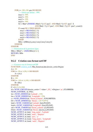 FOR j = -180.,180.,pas DO BEGIN
         ;—-Valeur par defaut : -999.
        moy1 = -999.
        moy2 = -999.
        moy3 = -999.
        moy4 = -999.
        X1 = Mat(*,[WHERE (Mat[0,*]-i LT pas/2. AND Mat[0,*]-i GT -pas/2. $
                              AND Mat[1,*]-j LT pas/2. AND Mat[1,*]-j GT -pas/2.,count)])
        IF count NE 0 THEN BEGIN
          moy1 = MEAN(X1[2,*])
          moy2 = MEAN(X1[3,*])
          moy3 = MEAN(X1[4,*])
          moy4 = MEAN(X1[5,*])
        ENDIF
        Mﬁn = [[Mﬁn],[i,j,moy1,moy2,moy3,moy4]]
   ENDFOR
ENDFOR
;—-Elimination de la premiere ligne.
Mﬁn = Mﬁn[*,1 :(SIZE(Mﬁn))(2)-1]
RETURN, Mﬁn
END

D.2.2 Création sous format netCDF
 ;—-Creation sous le format netCDF
FUNCTION creation_ncdf, Mat_Eumetsat,date,dossier_sortie,Origine
A = -90
FOR i = -90.+1.4,90,1.4 DO BEGIN
      A = [A,i]
ENDFOR
B = -180
FOR i = -180.+1.4,180,1.4 DO BEGIN
      B = [B,i]
ENDFOR
C = [6,12,18,100]
id = NCDF_CREATE(dossier_sortie+’’+date+’_O3_’+Origine+’.nc’,/CLOBBER)
NCDF_CONTROL, id, /FILL
lat = NCDF_DIMDEF(id,’Latitude’, 129)
lon = NCDF_DIMDEF(id, ’Longitude’, 258)
z = NCDF_DIMDEF(id, ’Ozone_Column’, /UNLIMITED)
O3 = NCDF_DIMDEF(id, ’Ozone’, 129.*258*4)
latid = NCDF_VARDEF(id,’Latitude’,[lat],/FLOAT)
lonid = NCDF_VARDEF(id,’Longitude’,[lon],/FLOAT)
zid = NCDF_VARDEF(id,’Ozone_column’,[z],/FLOAT)
O3id = NCDF_VARDEF(id,’Ozone’,[lat,lon,z],/FLOAT)
NCDF_ATTPUT, id, latid, ’long_name’, ’Latitude’
NCDF_ATTPUT, id, latid, ’units’, ’Degrees’
NCDF_ATTPUT, id, latid, ’axis’, ’y’
NCDF_ATTPUT, id, lonid, ’long_name’, ’Longitude’
NCDF_ATTPUT, id, lonid, ’units’, ’Degrees’


                                          115
 