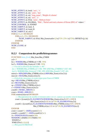NCDF_ATTPUT, id, lonid, ’axis’, ’x’
NCDF_ATTPUT, id, zid, ’units’, ’km’
NCDF_ATTPUT, id, zid, ’long_name’, ’Height of column’
NCDF_ATTPUT, id, zid, ’axis’, ’z’
NCDF_ATTPUT, id, O3id, ’units’, ’Dobson Units’
NCDF_ATTPUT, id, /GLOBAL, ’Title’, ’Partial and total columns of Ozone [DU] of ’+date+’.’
NCDF_CONTROL, id, /ENDEF
NCDF_VARPUT, id, latid, A
NCDF_VARPUT, id, lonid, B
NCDF_VARPUT, id, zid, C
FOR h = 0.,4-1 DO BEGIN
   FOR j = 0.,129-1 DO BEGIN
        NCDF_VARPUT, id, O3id, Mat_Eumetsat(h+2,0+j*258 :258-1+j*258), OFFSET=[j,0,h]
   ENDFOR
ENDFOR
NCDF_CLOSE, id
END

D.2.3 Comparaison des proﬁls/histogrammes
FUNCTION histo_EvsC,Mat_Eum,Mat_CNRM
col = 5
loc = WHERE(Mat_CNRM(col,*) NE -999)
loc2 = WHERE(Mat_Eum(col,*) NE -999)
 ;—-Cas de la selection des latitudes > -60 ˚.
 ;loc = WHERE(Mat_CNRM(col,*) NE -999 AND Mat_CNRM(0,*) GT -60)
 ;loc2 = WHERE(Mat_Eum(col,*) NE -999 AND Mat_Eum(0,*) GT -60)
minval = MIN([MIN(Mat_CNRM(col,loc)),MIN(Mat_Eum(col,loc2))])
maxval = MAX(Mat_Eum(col,loc2))
 ;—-Calcul des moyennes et ecarts-types pour Eum et CNRM
mg = MEAN(Mat_CNRM(col,loc))
m = MEAN(Mat_Eum(col,loc2))
sg = STDDEV(Mat_CNRM(col,loc))
s = STDDEV(Mat_Eum(col,loc2))
countG = MAKE_ARRAY(2)
count = MAKE_ARRAY(2)
FOR i=minval,maxval DO BEGIN
      ;—-Recuperation du nombre d’element entre i et i+1, ramene au nombre total d’element.
      count = [[count],[i,(N_ELEMENTS(WHEREMat_Eum(col,loc2) GT i AND $
                           Mat_Eum(col,loc2) LE i+1))*100./N_ELEMENTS(loc2)]]
      countG = [[countG],[i,(N_ELEMENTS(WHERE(Mat_CNRM(col,loc) GT i AND $
                             Mat_CNRM(col,loc) LE i+1))*100./N_ELEMENTS(loc)]]
ENDFOR
count = count(*,1 :(SIZE(count))(2)-1)
countG = countG(*,1 :(SIZE(countG))(2)-1)
A = INDGEN(MAX(count)+100)
WINDOW,0,XSIZE=400,YSIZE=300
 !P.FONT=0
 !P.MULTI=[0,1,0,0,0]
 ;—-Plot pour EUMETSAT


                                            116
 