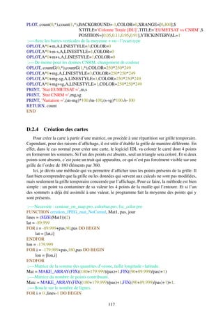 PLOT, count(0,*),count(1,*),BACKGROUND=-1,COLOR=0,XRANGE=[0,400],$
                            XTITLE=’Colonne Totale [DU]’,TITLE=’EUMETSAT vs CNRM’,$
                            POSITION=[0.05,0.11,0.95,0.91],YTICKINTERVAL=1
;—-Avec les barres verticales de la moyenne + ou - l’ecart type
OPLOT,A*0+m,A,LINESTYLE=3,COLOR=0
OPLOT,A*0+m-s,A,LINESTYLE=1,COLOR=0
OPLOT,A*0+m+s,A,LINESTYLE=1,COLOR=0
;—-De meme pour les donnes CNRM, changement de couleur
OPLOT, countG(0,*),countG(1,*),COLOR=250*250*249
OPLOT,A*0+mg,A,LINESTYLE=3,COLOR=250*250*249
OPLOT,A*0+mg-sg,A,LINESTYLE=1,COLOR=250*250*249
OPLOT,A*0+mg+sg,A,LINESTYLE=1,COLOR=250*250*249
PRINT, ’Stat EUMETSAT =’,m,s
PRINT, ’Stat CNRM =’,mg,sg
PRINT, ’Variation =’,(m-mg)*100./m-100,(s-sg)*100./s-100
RETURN, count
END



D.2.4 Création des cartes
    Pour créer la carte à partir d’une matrice, on procède à une répartition sur grille temporaire.
Cependant, pour des raisons d’afﬁchage, il est utile d’établir la grille de manière différente. En
effet, dans le cas normal pour créer une carte, le logiciel IDL va colorer le carré dont 4 points
en formeront les sommets. Si l’un des points est absents, seul un triangle sera coloré. Et si deux
points sont absents, c’est juste un trait qui apparaîtra, ce qui n’est pas forcément visible sur une
grille de l’ordre de 180 éléments par 360.
    Ici, je décris une méthode qui va permettre d’afﬁcher tous les points présents de la grille. Il
faut bien comprendre que la grille ou les données qui servent aux calculs ne sont pas modiﬁées,
mais seulement la grille temporaire concernée par l’afﬁchage. Pour ce faire, la méthode est bien
simple : un point va contaminer de sa valeur les 4 points de la maille qui l’entoure. Et si l’un
des sommets a déjà été assimilé à une valeur, le programme fait la moyenne des points qui y
sont présents.
 ;—-Necessite : contour_on_map.pro, colorbar.pro, fsc_color.pro
FUNCTION creation_JPEG_mat_NoCumul, Mat1, pas, jour
lines = (SIZE(Mat1))(2)
lat = -89.999
FOR i = -89.999+pas,90,pas DO BEGIN
      lat = [lat,i]
ENDFOR
lon = -179.999
FOR i = -179.999+pas,180,pas DO BEGIN
      lon = [lon,i]
ENDFOR
 ;—-Matrice de la somme des quantites d’ozone, taille longitude×latitude.
Mat = MAKE_ARRAY(FIX((180+179.999)/pas)+1,FIX((90+89.999)/pas)+1)
 ;—-Matrice du nombre de points contribuant.
Matc = MAKE_ARRAY(FIX((180+179.999)/pas)+1,FIX((90+89.999)/pas)+1)+1.
 ;—-Boucle sur le nombre de lignes.
FOR i = 0.,lines-1 DO BEGIN

                                                117
 