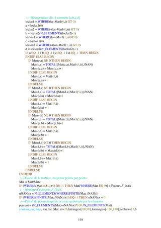 ;—-Recuperation des 4 sommets [a,b,c,d].
     loclat1 = WHERE(lat-Mat1(0,i) GT 0)
     a = loclat1(0)
     loclat2 = WHERE(-(lat-Mat1(0,i)) GT 0)
     b = loclat2(N_ELEMENTS(loclat2)-1)
     loclon1 = WHERE(lon-Mat1(1,i) GT 0)
     c = loclon1(0)
     loclon2 = WHERE(-(lon-Mat1(1,i)) GT 0)
     d = loclon2(N_ELEMENTS(loclon2)-1)
     IF a EQ -1 || b EQ -1 || c EQ -1 || d EQ -1 THEN BEGIN
     ENDIF ELSE BEGIN
       IF Mat(c,a) NE 0 THEN BEGIN
          Mat(c,a) = TOTAL([Mat(c,a),Mat1(5,i)],/NAN)
          Matc(c,a) = Matc(c,a)+1
       ENDIF ELSE BEGIN
          Mat(c,a) = Mat1(5,i)
          Matc(c,a) = 1
       ENDELSE
       IF Mat(d,a) NE 0 THEN BEGIN
          Mat(d,a) = TOTAL([Mat(d,a),Mat1(5,i)],/NAN)
          Matc(d,a) = Matc(d,a)+1
       ENDIF ELSE BEGIN
          Mat(d,a) = Mat1(5,i)
          Matc(d,a) = 1
       ENDELSE
       IF Mat(c,b) NE 0 THEN BEGIN
          Mat(c,b) = TOTAL([Mat(c,b),Mat1(5,i)],/NAN)
          Matc(c,b) = Matc(c,b)+1
       ENDIF ELSE BEGIN
          Mat(c,b) = Mat1(5,i)
          Matc(c,b) = 1
       ENDELSE
       IF Mat(d,b) NE 0 THEN BEGIN
          Mat(d,b) = TOTAL([Mat(d,b),Mat1(5,i)],/NAN)
          Matc(d,b) = Matc(d,b)+1
       ENDIF ELSE BEGIN
          Mat(d,b) = Mat1(5,i)
          Matc(d,b) = 1
       ENDELSE
     ENDELSE
ENDFOR
 ;—-Calcul de la matrice, moyenne points par points.
Mat = Mat/Matc
IF (WHERE(Mat EQ 0))(0) NE -1 THEN Mat[WHERE(Mat EQ 0)] = !Values.F_NAN
 ;—-Nombre d’elements F_NAN.
nNANtot = N_ELEMENTS(WHERE(FINITE(Mat, /NAN)))
IF (WHERE(FINITE(Mat, /NAN)))(0) EQ -1 THEN nNANtot = 0
 ;—-Calcul du pourcentage de la carte recouverte par les donnees.
percent = (N_ELEMENTS(Mat)-nNANtot)*100./N_ELEMENTS(Mat)
contour_on_map, lon, lat, Mat, ct=26,latrange=[-90,90],lonrange=[-180,180],ncolors=15,$


                                           118
 