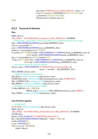 cbar_title=’CNRM Total ozone [DU] (2008_09_’+jour+’)’,$
                           xsize=1000,ysize=650,POSITION=[0.05,0.15,0.95,0.95],$
                           c_position=[0.05,0.05,0.95,0.08],$
                           colorbar_min=0,colorbar_max=400
END



D.2.5 Noyau de la fonction
Base
PREF_SET, &
’IDL_PATH’, ’+D :PUBLICData_Comparison ;<IDL_DEFAULT>’,/COMMIT
 ;—-Format date : yyyymmdd -> renvoi year_n/year, etc, suivant le besoin de int ou string
date = STRCOMPRESS(STRING(yyyymmdd),/REMOVE_ALL)
year_n = yyyymmdd/10ˆ4
year = STRCOMPRESS(STRING(year_n),/REMOVE_ALL)
month_n = (yyyymmdd-year_n*10ˆ4)/10ˆ2
IF month_n LT 10 THEN month = STRCOMPRESS(’0’+STRING(month_n),/REMOVE_ALL) &
                   ELSE month = STRCOMPRESS(STRING(month_n),/REMOVE_ALL)
day_n = yyyymmdd-year_n*10ˆ4-month_n*10ˆ2
IF day_n LT 10 THEN day = STRCOMPRESS(’0’+STRING(day_n),/REMOVE_ALL) &
                ELSE day = STRCOMPRESS(STRING(day_n),/REMOVE_ALL)
 ;—-creation du dossier de sortie des donnees
dossier_sortie = STRCOMPRESS(’D :PUBLICData_ComparisonTest_’&
                                    +year+’_’+month+’_’+day,/REMOVE_ALL)
FILE_MKDIR, dossier_sortie
 ;—-Appel des donnees correspondantes
Mat_Eum = creation_txt_Eumetsat(date,dossier_sortie)
EUMETSAT_ncdf = creation_ncdf(Mat_Eum,date,dossier_sortie,’EUMETSAT’)
Mat_LATMOS-ULB = creation_txt_ULB(date,dossier_sortie)
Mat_MIPAS = creation_txt_MIPAS_std(date,dossier_sortie)
 ;—-Condition sur l’existence du jour MIPAS
IF Mat_MIPAS(0) NE -1 THEN &
                  MIPAS_ncdf = creation_ncdf(Mat_MIPAS,date,dossier_sortie,’MIPAS’)
Mat_CNRM = creation_txt_CNRM(date,dossier_sortie)


Sous-fonctions appelées.
 ;—-EUMETSAT
FUNCTION creation_txt_Eumetsat, date,dossier_sortie
PREF_SET, &
’IDL_PATH’, ’+D :PUBLICData_EumetsatLecture ;<IDL_DEFAULT>’,/COMMIT
CLOSE,/ALL
Result = FILE_SEARCH(’D :PUBLICData_Eumetsat*’)
Res = Result([WHERE(STRMATCH(Result,’*’+date+’*’) EQ 1)])
matTot=INDGEN(6)
n_col = (SIZE(Res))(1)
FOR i=0,n_col-1 DO BEGIN
    ﬁchier = Res(i)

                                        119
 