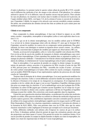 d’onde et photolyse. Le premier inclut le spectre solaire allant du proche IR à l’UV, considé-
rant la diffusion des molécules d’air, des nuages et des aérosols. Côté photolyse, les schémas
utilisent le spectre UV et la diffusion, mais de manière encore trop peu précise. Pour calculer
les taux de photolyse, les réactions sont inclues dans le modèle en fonction de la pression, de
l’angle zénithal solaire (SZA, voir ﬁgure 3.2), de la colonne d’ozone et souvent de la tempéra-
ture. Cependant, l’albédo, les nuages et les aérosols sont souvent considérés comme constants.
De même, une actualisation des données devrait être faite au rythme du cycle solaire pour une
meilleure précision.

Chimie et ses composants
    Pour comprendre la chimie atmosphérique, il faut tout d’abord la séparer en ses diffé-
rentes couches : troposphère, stratosphère et mésosphère (celles-ci sont explicitées dans la sec-
tion 3.1.1).
    Pour ce qui est de la chimie stratosphérique, tous les modèles utilisés pour le CCMVal-
2 se servent de la chimie inorganique (dont celle du chlorure Cl- ainsi que le bromure Br- ).
Cependant, suivant les modèles, les sources de ces composants varient grandement. Plus géné-
ralement, les bases sont identiques et mettent en équation divers acteurs comme : les sulfates,
H2 O, HNO3 (surestimé dans la plupart des modèles par rapport aux observations), HCl, etc.
    Ensuite, au niveau de la troposphère, celle-ci s’avère être simpliﬁé voire absente des CCMs.
Ceci est du au fait du succès des modèles de transports et chimies stratosphériques sans consi-
dérer la chimie troposphérique. Il faut cependant être prudent dans ce jugement et pallier à ce
manque de plusieurs méthodes : l’introduction d’un fond de chimie troposphérique dont l’oxy-
dation du méthane, le relâchement de l’ozone troposphérique et/ou d’autres composants.
    Dans la mésosphère, il est question de prendre en compte la chimie ionique, les précipi-
tations de particules solaires associées à la production de NOx (oxydes d’azote de type NO
et NO2 pouvant jouer sur l’abondance des NOy - ensemble des oxydes d’azotes - au niveau
du vortex polaire stratosphérique) et d’autres effets comme les rayons cosmiques. Cependant,
seul un modèle (WACCM) dispose d’une représentation explicite des processus de cette haute
couche de l’atmosphère.
    Toujours dans le domaine de la chimie atmosphérique, il est aussi question de modéliser les
cinétiques des réactions. Celles-ci seront différentes suivant les familles de composants (comme
le chlorure et bromure) et les temps de vie changeront en conséquence. Il est important de les
connaître et de les valider aﬁn de juger si oui ou non l’hypothèse d’équilibre chimique pourra
être prise en compte dans les réactions. C’est la méthodologie suivie par la plupart des CCMs.
Cependant, les autres CCMs jugent que n’émettre aucune hypothèse sur les temps de vie per-
mettra alors d’étendre la chimie à des couches supérieures à 60 km où l’hypothèse d’équilibre
chimique ne peut être validée. Des corrections sont ensuite apportées dans les équations.
    Il peut être aussi question des réactions hétérogènes, se produisant à la surface des molécules
liquides ou solides. Elles peuvent adsorber ou contenir en substrat des molécules réagissant avec
d’autres espèces gazeuses. Des contributions importantes sont alors constatées pour les aérosols
de sulfates et les nuages polaires stratosphériques (appelés aussi les nuages nacrés ou PSCs pour
Polar Stratospheric Clouds). Les réactions majoritaires conduisent à l’activation de chlorure, à
la formation de H2 O, HNO3 . Elles sont présentes dans tous les CCMs, alors que les autres
réactions minoritaires (celles impliquant le bromure par exemple) ne le seront pas forcément.
    Enﬁn, différentes méthodes sont utilisées aﬁn d’imposer les sources de gaz à la surface
de la Terre. L’abondance globale observée permet de juger des estimations passées alors que
des projections sont faites quant à l’avenir. Cela permet de recréer les conditions limites. Il est
encore possible de prendre en compte les dépôts humides et dépôts secs dans la troposphère, les
dépôts secs étant très important dans le bilan de l’ozone troposphérique.


                                                12
 