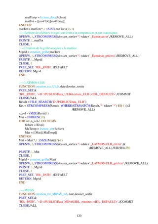 matTemp = lecture_data(ﬁchier)
    matTot = [[matTot],[matTemp]]
ENDFOR
matTot = matTot(*,1 :(SIZE(matTot))(2)-1)
;—-Ecriture des ﬁchiers .txt qui serviront a la comparaison et aux statistiques
OPENW, 1, STRCOMPRESS(dossier_sortie+’’+date+’_Eumetsat.txt’,/REMOVE_ALL)
PRINTF, 1, matTot
CLOSE, 1
;—-Creation de la grille associee a la matrice
Mgrid = creation_grille(matTot)
OPENW, 1, STRCOMPRESS(dossier_sortie+’’+date+’_Eumetsat_grid.txt’,/REMOVE_ALL)
PRINTF, 1, Mgrid
CLOSE, 1
PREF_SET, ’IDL_PATH’, /DEFAULT
RETURN, Mgrid
END

 ;—-LATMOS-ULB
FUNCTION creation_txt_ULB, date,dossier_sortie
PREF_SET,&
’IDL_PATH’, ’+D :PUBLICData_ULBLecture_ULB ;<IDL_DEFAULT>’,/COMMIT
CLOSE,/ALL
Result = FILE_SEARCH(’D :PUBLICData_ULB’)
Res = STRCOMPRESS(Result([WHERE(STRMATCH(Result,’*’+date+’*’) EQ 1)]),$
                                    /REMOVE_ALL)
n_col = (SIZE(Res))(1)
Mat = INDGEN(10)
FOR i=0,n_col-1 DO BEGIN
    ﬁchier = Res(i)
    MaTemp = lecture_err(ﬁchier)
    Mat = [[Mat],[MaTemp]]
ENDFOR
Mat = Mat(*,1 :(SIZE(Mat))(2)-1)
OPENW, 1, STRCOMPRESS(dossier_sortie+’’+date+’_LATMOS-ULB_err.txt’,&
                                               /REMOVE_ALL),WIDTH=250
PRINTF, 1, Mat
CLOSE, 1
Mgrid = creation_grille(Mat)
OPENW, 1, STRCOMPRESS(dossier_sortie+’’+date+’_LATMOS-ULB_grid.txt’,/REMOVE_ALL)
PRINTF, 1, Mgrid
CLOSE, 1
PREF_SET, ’IDL_PATH’, /DEFAULT
RETURN, Mgrid
END

 ;—-MIPAS
FUNCTION creation_txt_MIPAS_std, date,dossier_sortie
PREF_SET,&
’IDL_PATH’, ’+D :PUBLICData_MIPASIDL_routines ;<IDL_DEFAULT>’,/COMMIT
CLOSE,/ALL


                                     120
 