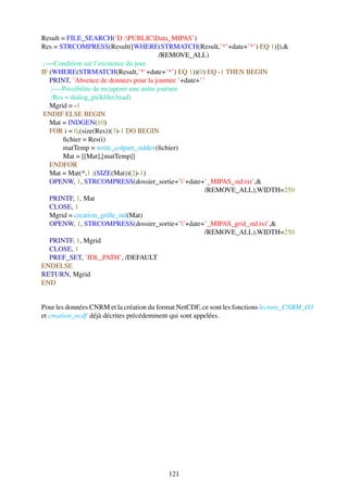 Result = FILE_SEARCH(’D :PUBLICData_MIPAS’)
Res = STRCOMPRESS(Result([WHERE(STRMATCH(Result,’*’+date+’*’) EQ 1)]),&
                                           /REMOVE_ALL)
 ;—-Condition sur l’existence du jour
IF (WHERE(STRMATCH(Result,’*’+date+’*’) EQ 1))(0) EQ -1 THEN BEGIN
   PRINT, ’Absence de donnees pour la journee ’+date+’.’
    ;—-Possibilite de recuperer une autre journee
    ;Res = dialog_pickﬁle(/read)
   Mgrid = -1
 ENDIF ELSE BEGIN
   Mat = INDGEN(10)
   FOR i = 0,(size(Res))(3)-1 DO BEGIN
        ﬁchier = Res(i)
        matTemp = write_colpart_stddev(ﬁchier)
        Mat = [[Mat],[matTemp]]
   ENDFOR
   Mat = Mat(*,1 :(SIZE(Mat))(2)-1)
   OPENW, 1, STRCOMPRESS(dossier_sortie+’’+date+’_MIPAS_std.txt’,&
                                                        /REMOVE_ALL),WIDTH=250
   PRINTF, 1, Mat
   CLOSE, 1
   Mgrid = creation_grille_std(Mat)
   OPENW, 1, STRCOMPRESS(dossier_sortie+’’+date+’_MIPAS_grid_std.txt’,&
                                                        /REMOVE_ALL),WIDTH=250
   PRINTF, 1, Mgrid
   CLOSE, 1
   PREF_SET, ’IDL_PATH’, /DEFAULT
ENDELSE
RETURN, Mgrid
END


Pour les données CNRM et la création du format NetCDF, ce sont les fonctions lecture_CNRM_O3
et creation_ncdf déjà décrites précédemment qui sont appelées.




                                           121
 