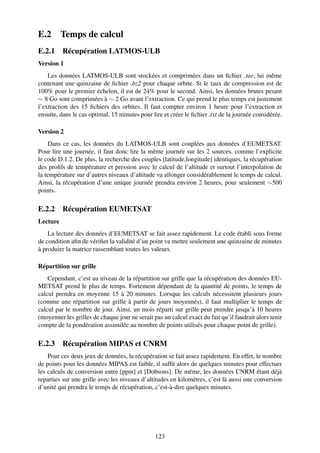 E.2       Temps de calcul
E.2.1 Récupération LATMOS-ULB
Version 1
    Les données LATMOS-ULB sont stockées et comprimées dans un ﬁchier .tar, lui même
contenant une quinzaine de ﬁchier .bz2 pour chaque orbite. Si le taux de compression est de
100% pour le premier échelon, il est de 24% pour le second. Ainsi, les données brutes pesant
∼ 8 Go sont comprimées à ∼ 2 Go avant l’extraction. Ce qui prend le plus temps est justement
l’extraction des 15 ﬁchiers des orbites. Il faut compter environ 1 heure pour l’extraction et
ensuite, dans le cas optimal, 15 minutes pour lire et créer le ﬁchier .txt de la journée considérée.

Version 2
    Dans ce cas, les données du LATMOS-ULB sont couplées aux données d’EUMETSAT.
Pour lire une journée, il faut donc lire la même journée sur les 2 sources, comme l’explicite
le code D.1.2. De plus, la recherche des couples [latitude,longitude] identiques, la récupération
des proﬁls de température et pression avec le calcul de l’altitude et surtout l’interpolation de
la température sur d’autres niveaux d’altitude va allonger considérablement le temps de calcul.
Ainsi, la récupération d’une unique journée prendra environ 2 heures, pour seulement ∼500
points.

E.2.2 Récupération EUMETSAT
Lecture
    La lecture des données d’EUMETSAT se fait assez rapidement. Le code établi sous forme
de condition aﬁn de vériﬁer la validité d’un point va mettre seulement une quinzaine de minutes
à produire la matrice rassemblant toutes les valeurs.

Répartition sur grille
    Cependant, c’est au niveau de la répartition sur grille que la récupération des données EU-
METSAT prend le plus de temps. Fortement dépendant de la quantité de points, le temps de
calcul prendra en moyenne 15 à 20 minutes. Lorsque les calculs nécessitent plusieurs jours
(comme une répartition sur grille à partir de jours moyennés), il faut multiplier le temps de
calcul par le nombre de jour. Ainsi, un mois réparti sur grille peut prendre jusqu’à 10 heures
(moyenner les grilles de chaque jour ne serait pas un calcul exact du fait qu’il faudrait alors tenir
compte de la pondération assimilée au nombre de points utilisés pour chaque point de grille).

E.2.3 Récupération MIPAS et CNRM
    Pour ces deux jeux de données, la récupération se fait assez rapidement. En effet, le nombre
de points pour les données MIPAS est faible, il sufﬁt alors de quelques minutes pour effectuer
les calculs de conversion entre [ppm] et [Dobsons]. De même, les données CNRM étant déjà
reparties sur une grille avec les niveaux d’altitudes en kilomètres, c’est là aussi une conversion
d’unité qui prendra le temps de récupération, c’est-à-dire quelques minutes.




                                                123
 