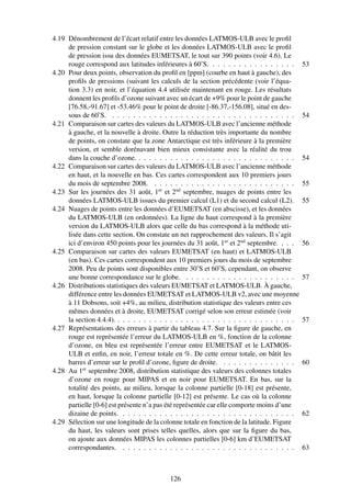 4.19 Dénombrement de l’écart relatif entre les données LATMOS-ULB avec le proﬁl
     de pression constant sur le globe et les données LATMOS-ULB avec le proﬁl
     de pression issu des données EUMETSAT, le tout sur 390 points (voir 4.6). Le
     rouge correspond aux latitudes inférieures à 60˚S. . . . . . . . . . . . . . . . .       53
4.20 Pour deux points, observation du proﬁl en [ppm] (courbe en haut à gauche), des
     proﬁls de pressions (suivant les calculs de la section précédente (voir l’équa-
     tion 3.3) en noir, et l’équation 4.4 utilisée maintenant en rouge. Les résultats
     donnent les proﬁls d’ozone suivant avec un écart de +9% pour le point de gauche
     [76.58,-91.67] et -53.46% pour le point de droite [-86.37,-156.08], situé en des-
     sous de 60˚S. . . . . . . . . . . . . . . . . . . . . . . . . . . . . . . . . . . .      54
4.21 Comparaison sur cartes des valeurs du LATMOS-ULB avec l’ancienne méthode
     à gauche, et la nouvelle à droite. Outre la réduction très importante du nombre
     de points, on constate que la zone Antarctique est très inférieure à la première
     version, et semble dorénavant bien mieux consistante avec la réalité du trou
     dans la couche d’ozone. . . . . . . . . . . . . . . . . . . . . . . . . . . . . . .      54
4.22 Comparaison sur cartes des valeurs du LATMOS-ULB avec l’ancienne méthode
     en haut, et la nouvelle en bas. Ces cartes correspondent aux 10 premiers jours
     du mois de septembre 2008. . . . . . . . . . . . . . . . . . . . . . . . . . . .         55
4.23 Sur les journées des 31 août, 1er et 2nd septembre, nuages de points entre les
     données LATMOS-ULB issues du premier calcul (L1) et du second calcul (L2).               55
4.24 Nuages de points entre les données d’EUMETSAT (en abscisse), et les données
     du LATMOS-ULB (en ordonnées). La ligne du haut correspond à la première
     version du LATMOS-ULB alors que celle du bas correspond à la méthode uti-
     lisée dans cette section. On constate un net rapprochement des valeurs. Il s’agit
     ici d’environ 450 points pour les journées du 31 août, 1er et 2nd septembre. . . .       56
4.25 Comparaison sur cartes des valeurs EUMETSAT (en haut) et LATMOS-ULB
     (en bas). Ces cartes correspondent aux 10 premiers jours du mois de septembre
     2008. Peu de points sont disponibles entre 30˚S et 60˚S, cependant, on observe
     une bonne correspondance sur le globe. . . . . . . . . . . . . . . . . . . . . .         57
4.26 Distributions statistiques des valeurs EUMETSAT et LATMOS-ULB. À gauche,
     différence entre les données EUMETSAT et LATMOS-ULB v2, avec une moyenne
     à 11 Dobsons, soit +4%, au milieu, distribution statistique des valeurs entre ces
     mêmes données et à droite, EUMETSAT corrigé selon son erreur estimée (voir
     la section 4.4.4). . . . . . . . . . . . . . . . . . . . . . . . . . . . . . . . . . .   57
4.27 Représentations des erreurs à partir du tableau 4.7. Sur la ﬁgure de gauche, en
     rouge est représentée l’erreur du LATMOS-ULB en %, fonction de la colonne
     d’ozone, en bleu est représentée l’erreur entre EUMETSAT et le LATMOS-
     ULB et enﬁn, en noir, l’erreur totale en %. De cette erreur totale, on bâtit les
     barres d’erreur sur le proﬁl d’ozone, ﬁgure de droite. . . . . . . . . . . . . . .       60
4.28 Au 1er septembre 2008, distribution statistique des valeurs des colonnes totales
     d’ozone en rouge pour MIPAS et en noir pour EUMETSAT. En bas, sur la
     totalité des points, au milieu, lorsque la colonne partielle [0-18] est présente,
     en haut, lorsque la colonne partielle [0-12] est présente. Le cas où la colonne
     partielle [0-6] est présente n’a pas été représentée car elle comporte moins d’une
     dizaine de points. . . . . . . . . . . . . . . . . . . . . . . . . . . . . . . . . .     62
4.29 Sélection sur une longitude de la colonne totale en fonction de la latitude. Figure
     du haut, les valeurs sont prises telles quelles, alors que sur la ﬁgure du bas,
     on ajoute aux données MIPAS les colonnes partielles [0-6] km d’EUMETSAT
     correspondantes. . . . . . . . . . . . . . . . . . . . . . . . . . . . . . . . . .       63



                                           126
 