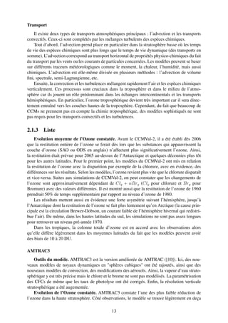 Transport
    Il existe deux types de transports atmosphériques principaux : l’advection et les transports
convectifs. Ceux-ci sont complétés par les mélanges turbulents des espèces chimiques.
    Tout d’abord, l’advection prend place en particulier dans la stratosphère basse où les temps
de vie des espèces chimiques sont plus longs que le temps de vie dynamique (des transports en
somme). L’advection correspond au transport horizontal de propriétés physico-chimiques du fait
du transport par les vents ou les courants de particules concernées. Les modèles peuvent se baser
sur différents traceurs météorologiques comme le moment, la chaleur, l’humidité, mais aussi
chimiques. L’advection est elle-même divisée en plusieurs méthodes : l’advection de volume
ﬁni, spectrale, semi-Lagrangienne, etc.
    Ensuite, la convection et les turbulences mélangent rapidement l’air et les espèces chimiques
verticalement. Ces processus sont cruciaux dans la troposphère et dans le milieu de l’atmo-
sphère car ils jouent un rôle prédominant dans les échanges intercontinentals et les transports
hémisphériques. En particulier, l’ozone troposphérique devient très important car il sera direc-
tement entraîné vers les couches hautes de la troposphère. Cependant, du fait que beaucoup de
CCMs ne prennent pas en compte la chimie troposphérique, des modèles sophistiqués ne sont
pas requis pour les transports convectifs et les turbulences.

2.1.3 Liste
    Evolution moyenne de l’Ozone constatée. Avant le CCMVal-2, il a été établi dès 2006
que la restitution entière de l’ozone se ferait dès lors que les substances qui appauvrissent la
couche d’ozone (SAO ou ODS en anglais) n’affectent plus signiﬁcativement l’ozone. Ainsi,
la restitution était prévue pour 2065 au-dessus de l’Antarctique et quelques décennies plus tôt
pour les autres latitudes. Pour le premier point, les modèles du CCMVal-2 ont mis en relation
la restitution de l’ozone avec la disparition par exemple de la chlorure, avec en évidence, des
différences sur les résultats. Selon les modèles, l’ozone revient plus vite que le chlorure disparaît
et vice-versa. Suites aux simulations de CCMVal-2, on peut constater que les changements de
l’ozone sont approximativement dépendant de Cly + αBry (Cly pour chlorure et Bry pour
Bromure) avec des valeurs différentes. Il est montré aussi que la restitution de l’ozone de 1960
prendrait 50% de temps supplémentaire par rapport au niveau d’ozone de 1980.
    Les résultats mettent aussi en évidence une forte asymétrie suivant l’hémisphère, jusqu’à
l’Antarctique dont la restitution de l’ozone se fait plus lentement qu’en Arctique (la cause prin-
cipale est la circulation Brewer-Dobson, un courant faible de l’hémisphère hivernal qui redistri-
bue l’air). De même, dans les hautes latitudes du sud, les simulations ne sont pas assez longues
pour retrouver un niveau pré-année 1970.
    Dans les tropiques, la colonne totale d’ozone est en accord avec les observations alors
qu’elle diffère légèrement dans les moyennes latitudes du fait que les modèles peuvent avoir
des biais de 10 à 20 DU.

AMTRAC3
    Outils du modèle. AMTRAC3 est la version améliorée de AMTRAC ([10]). Ici, des nou-
veaux modèles de noyaux dynamiques en "sphères cubiques" ont été rajoutés, ainsi que des
nouveaux modèles de convection, des modiﬁcations des aérosols. Ainsi, la vapeur d’eau strato-
sphérique y est très précise mais le chlore et le brome ne sont pas modélisés. La paramétrisation
des CFCs de même que les taux de photolyse ont été corrigés. Enﬁn, la résolution verticale
stratosphérique a été augementée.
    Evolution de l’Ozone constatée. AMTRAC3 constate l’une des plus faible réduction de
l’ozone dans la haute stratosphère. Côté observations, le modèle se trouve légèrement en deça

                                                 13
 