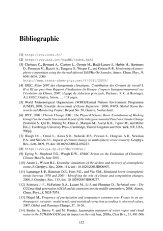 Bibliographie

[1] http://www.cnes.fr/
[2] http://www.esa.int/esaME/index.html
[3] Clerbaux C., Boynard A., Clarisse L., George M., Hadji-Lazaro J., Herbin H., Hurtmans
   D., Pommier M., Razavi A., Turquety S., Wespes C., and Coheur P.-F., Monitoring of atmos-
   pheric composition using the thermal infrared IASI/MetOp Sounder, Atmos. Chem. Phys., 9,
   6041-6054, 2009.
   http://www.atmos-chem-phys.net/9/6041/2009/
[4] GIEC, Bilan 2007 des changements climatiques. Contribution des Groupes de travail I,
   II et III au quatrième Rapport d’évaluation du Groupe d’experts Intergouvernemental sur
   l’évolution du Climat, 2007, [équipe de rédaction principale, Pachauri, R.K. et Reisinger,
   A.]. GIEC, Genève, Suisse, ..., 103 pages.
[5] World Meteorological Organization (WMO)/United Nations Environment Programme
   (UNEP), 2007. Scientiﬁc Assessment of Ozone Depletion : 2006, WMO, Global Ozone Re-
   search and Monitoring Project, Report No. 50, Geneva, Switzerland.
[6] IPCC, 2007 : Climate Change 2007 : The Physical Science Basis. Contribution of Working
   Group I to the Fourth Assessment Report of the Intergovernmental Panel on Climate Change
   [Solomon S., Qin D., Maning M., Chen Z., Marquis M., Averyt K.B., Tignor M., and Miller
   H.L.]. Cambridge University Press, Cambridge, United Kingdom and New York, NY, USA,
   996pp.
[7] Waugh D.L., Oman L., Kawa S.R., Stolarski R.S., Pawson S., Douglass A.R., Newman
   P.A., and Nielsen J.E., Impacts of climate change on stratospheric ozone recovery, Geophys.
   Res., Lett, 2009, 39, doi :10.1029/2008GL036223.
[8] http://www.pa.op.dlr/de/CCMVal/
[9] Eyring V., Shepherd T.G., Waugh D.W., SPARC Report on the Evaluation of Chemistry-
   Climate Models, June 2010 .
[10] Austin J., Wilson R.J., Ensemble simulations of the decline and recovery of stratospheric
   ozone, J. Geophys. Res., 2006, 111, doi : 10.1029/2005JD006907.
[11] Lamarque J.-F., Kinnison D.E., Hess P.G., and Vitt F.M., Simulated lower stratospheric
   trends between 1970 and 2005 : Identifying the role of climate and composition changes,
   2008, J. Geophys. Res., 113, doi :10.1029/2007JD009277.
[12] Scinocca J.-F., McFarlane N.A., Lazare M., Li J. and Plummer D., Technical note : The
   CCCma third generation AGCM and its extension ino the middle atmosphere, 2008, Atmos.
   Chem. Phys., 8, 7055-7074.
[13] Déqué M., Frequency of precipitation and temperature extremes over France in an an-
   thropogenic scenario : model results and statistical correction according to observed values,
   2007, Global and Planetary Change, 57, 16-26.
[14] Stenke A., Grewe V. and M. Ponater, Lagrangian transport of water vapor and cloud
   water in the ECHAM4 GCM and its impact on the cold bias, 2008a, Clim Dyn., 31, 491-506

                                              132
 