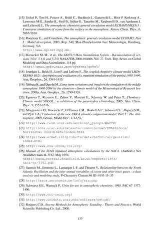 [15] Jöckel P., Tost H., Pozzer A., Brühl C., Buchholz J., Ganzeveld L., Hoor P. Kerkweg A.,
   Lawrence M.G., Sander R., Steil B., Stiller G., Tanarhte M., Taraborelli D., van Aardenne J.
   and Lelieveld J., The atmospheric chemistry general circulation model ECHAM5/MESSy1 :
   Consistent simulation of ozone from the surface to the mesosphere, Atmos. Chem. Phys., 6,
   5067-5104.
[16] Roeckner E., and Coauthors, The atmospheric general circulation model ECHAM5. Part
   I : Model description, 2003, Rep. 349, Max-Planck-Institut fuer Meteorologie, Hamburg,
   Germany, 5-6.
   http://www.mpimet.mpg.de.
[17] Rienecker M. M., et al., The GOES-5 Data Assimilation System - Documentation of ver-
   sions 5.0.1, 5.1.0, and 5.2.0, NASA/TM-2008-104606, Vol. 27, Tech. Rep. Series on Global
   Modeling and Data Assimilation, 118 pp.
   http://gmao.gsfc.nasa.gov/systems/goes5/
[18] Jourdain L., Bekki S., Lott F. and Lefèvre F., The coupled chemistry-climate model LMDz-
   REPRO-BUS : description and evaluation of a transient simulation of the period 1980-1999,
   Ann. Geophys., 26, 1391-1413.
[19] Shibata K. and Deushi M., Long-term variations and trends in the simulation of the middle
   atmosphere 1980-2004 by the chemistry-climate model of the Meteorological Research Ins-
   titute, 2008a, Ann. Geophys., 26, 1299-1326.
[20] Egorova T., Rozanov E., Zubov V., Manzini E., Schmutz W. and Peter T., Chemistry-
   Climate model SOCOL : a validation of the present-day climatology, 2005, Atm. Chem.
   Phys., 5, 1557-1576.
[21] Morgenstern O., Braesicke P., O’Connor F.M., Bushell A.C., Johnson C.E., Osprey S.M.,
   and Pyle J.A., Evaluation of the new UKCA climate-composition-model. Part 1 : The stra-
   tosphere, 2009, Geosci. Model Dev., 1, 43-57.
[22] http://www.cesm.ucar.edu/working_groups/WACCM/
[23] http://dss.ucar.edu/datasets/common/ecmwf/ERA40/docs/
   horizontal-coordinate/index.html
[24] http://www.ecmwf.int/products/data/technical/gaussian/
   index.html
[25] http://www.esa-ozone-cci.org/
[26] Manual of the ICAO standard atmosphere calculations by the NACA. (Author(s) Not
   Available) naca-tn-3182. May 1954.
   http://naca.central.cranfield.ac.uk/reports/1954/
   naca-tn-3182.pdf
[27] Saunois M., Emmons L., Lamarque J.-F. and Thouret V., Relationship between the North
   Atlantic Oscillation and the inter annual variability of ozone and other trace gases : a data
   analysis and modeling study, P-Chemistry Climate.46 ID :4195 15 :35
[28] http://sacs.aeronomie.be/info/sza.php
[29] Schwartz S.E., Warneck P., Units for use in atmospheric chemistry, 1995, PAC 67 1377-
   1406.
[30] http://www.cci-cmug.org/
[31] http://www.unidata.ucar.edu/software/netcdf/
[32] Rodgers C.D., Inverse Methods for Atmospheric Sounding : Theory and Practice, World
   Scientiﬁc Publishing Co. Ltd., 2000.


                                              133
 