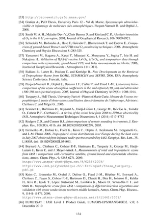 [33] http://ozonewatch.gsfc.nasa.gov/
[34] Gratien A., PuD Thesis, University Paris 12 - Val de Marne, Spectroscopie ultraviolet-
   visible et infrarouge de molécules clés atmosphériques, Picquet-Varrault B. and Orphal J.,
   2008.
[35] Smith M. A. H., Malathy Devi V., Chris Benner D. and Rinsland C. P., Absolute intensities
   of O3 in the 9-11 µm region, 2001, Journal of Geophysical Research, 106 :9909-9921.
[36] Schneider M., Redondas A., Hase F., Guirado C., Blumenstock T. and Cuevas E., Compa-
   rison of ground-based Brewer and FTIR total O3 monitoring techniques, 2008, Atmospheric
   Chemistry and Physics Discussions 8 :285-325.
[37] Yamamori M., Kagawa A., Kasai Y., Mizutani K., Murayama Y., Sugita T., Irie H. and
   Nakajima H., Validation of ILAS-II version 1.4 O3 , HN O3 , and temperature data through
   comparison with ozonesonde, groud-based FTS, and lidar measurements in Alaska, 2006,
   Journal of Geophysical Research - Atmospheres 111 (D11).
[38] Siddans R., Latter B., Poulsen C. and Kerridge B., New Developments in the Retrieval
   of Tropospheric Ozone from GOME, SCIAMACHY and SEVIRI, 2006, ESA Atmospheric
   Science Conference, Frascati, Italie.
[39] Picquet-Varrault B., Orphal J., Doussin J.F., Carlier P. and Flaud J.-M., Laboratory Inter-
   comparison of the ozone absorption coefﬁcients in the mid-infrared (10 µm) and ultraviolet
   (300-350 nm) spectral regions, 2005, Journal of Physical Chemistry A109(6) : 1008-1014.
[40] Turquety S., PhD Thesis, University Paris 6 - Pierre et Marie Curie, Mesure de l’ozone tro-
   posphérique à partir d’observations satellitaires dans le domaine de l’infrarouge, Advisors :
   Clerbaux C. and Mégie G., 2006.
[41] Scannell C., Hurtmans D., Boynard A., Hadji-Lazaro J., George M., Delcloo A., Tuinder
   O., Coheur P.-F., Clerbaux C., A review of the ozone hole from 2008 to 2010 as observed by
   IASI, Atmospheric Measurement Techniques Discussions 4, 4 (2011) 4717-4752
[42] Rodgers C.D., and Connor B.J., Intercomparison of remote sounding instruments, J. Geo-
   phys. Res., 108(D3), 4116, doi :10.1029/2002JD002299, 2003.
[43] Eremenko M., Dufour G., Foret G., Keim C., Orphal J., Beekmann M., Bergametti G.,
   and J.-M. Flaud, 2008, Tropospheric ozone distributions over Europe during the heat wave
   in July 2007 observed from infrared nadir spectra recorded by IASI, Geophys. Res. Lett., 35,
   L18805, doi :10.1029/2008GL034803.
[44] Boynard A., Clerbaux C., Coheur P.-F., Hurtmans D., Turquety S., George M., Hadji-
   Lazaro J., Keim C. and J. Meyer-Arnek J., Measurements of total and tropospheric ozone
   from IASI : comparison with correlative satellite, ground-based and ozonesonde observa-
   tions, Atmos. Chem. Phys., 9, 6255-6271, 2009.
   http://www.atmos-chem-phys.net/9/6255/2009/
   http://www.lmd.polytechnique.fr/~Esturquet/these_turquety.
   pdf.gz
[45] Keim C., Eremenko M., Orphal J., Dufour G., Flaud J.-M., Höpfner M., Boynard A.,
   Clerbaux C., Payan S., Coheur P.-F., Hurtmans D., Claude H., Dier H., Johnson B., Kelder
   H., Kivi R., Koide T., Lòpez Bartolomé M., Lambkin K., Moore D., Schmidlin F. J., and
   Stübi R., Tropospheric ozone from IASI : comparison of different inversion algorithms and
   validation with ozone sondes in the northern middle latitudes, Atmos. Chem. Phys. Discuss.,
   9, 11441-11479, 2009,
   http://www.atmos-chem-phys-discuss.net/9/11441/2009/
[46] EUMETSAT : IASI Level 1 Product Guide, EUM/OPS-EPS/MAN/04/0032. v3F, 6
   December 2010

                                              134
 