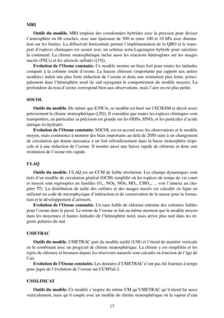 MRI
    Outils du modèle. MRI emploie des coordonnées hybrides avec la pression pour diviser
l’atmosphère en 68 couches, avec une épaisseur de 500 m entre 100 et 10 hPa avec diminu-
tion sur les limites. La diffusivité horizontale permet l’implémentation de la QBO et le trans-
port d’espèces chimiques est assuré avec un schéma semi-Lagrangien hybride pour satisfaire
la continuité. La chimie stratosphérique inclut aussi les réactions hétérogènes sur les nuages
nacrés (PSCs) et les aérosols sulfatés ([19]).
    Evolution de l’Ozone constatée. Ce modèle montre un biais fort pour toutes les latitudes
comparé à la colonne totale d’ozone. La hausse chlorure (importante par rapport aux autres
modèles) induit une plus forte réduction de l’ozone et donc une restitution plus lente, princi-
palement dans l’hémisphère nord (le sud rejoignant le comportement du modèle moyen). La
profondeur du trou d’ozone correspond bien aux observations, mais l’aire en est plus petite.

SOCOL
    Outils du modèle. De même que E39CA, ce modèle est basé sur l’ECHAM et décrit assez
précisement la chimie stratosphérique ([20]). Il considère que toutes les espèces chimiques sont
transportées, en particulier sa précision est grande sur les ODSs, HNO3 et les particules d’acide
nitrique tri-hydratés.
    Evolution de l’Ozone constatée. SOCOL est en accord avec les observations et le modèle
moyen, mais commence à montrer des biais importants au-delà de 2050 suite à un changement
de circulation qui donne naissance à un fort refroidissement dans la basse stratosphère tropi-
cale et à une réduction de l’ozone. Il montre aussi une baisse rapide de chlorure et donc une
restitution de l’ozone très rapide.

ULAQ
    Outils du modèle. ULAQ est un CCM de faible résolution. Les champs dynamiques sont
tirés d’un modèle de circulation général (GCM) simpliﬁé où les espèces de temps de vie court
et moyen sont regroupées en familles (Ox , NOy, NOx, HOx , CHOx , ... voir l’annexe au cha-
pitre ??). La distribution de taille des sulfates et des nuages nacrés est calculée en ligne en
utilisant un code de microphysique d’intéraction et de conservation de la masse pour la forma-
tion et le développement d’aérosols.
    Evolution de l’Ozone constatée. Un taux faible de chlorure entraîne des colonnes faibles
pour l’ozone dans le passé. Le retour de l’ozone se fait au même moment que le modèle moyen
dans les moyennes et hautes latitudes de l’hémisphère nord, mais arrive plus tard dans les ré-
gions polaires du sud.

UMETRAC
    Outils du modèle. UMETRAC part du modèle uniﬁé (UM) et l’étend de manière verticale
en le combinant avec un progiciel de chimie stratosphérique. La chimie y est simpliﬁée et les
rejets de chlorure et bromure depuis les réservoirs naturels sont calculés en fonction de l’âge de
l’air.
    Evolution de l’Ozone constatée. Les données d’UMETRAC n’ont pas été fournies à temps
pour juger de l’évolution de l’ozone sur CCMVal-2.

UMSLIMCAT
    Outils du modèle. Ce modèle s’inspire du même UM qu’UMETRAC qu’il étend lui aussi
verticalement, mais qu’il couple avec un modèle de chimie stratosphérique où la vapeur d’eau

                                               17
 