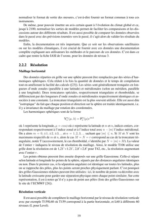 normaliser le format de sortie des mesures, c’est-à-dire fournir un format commun à tous ces
instruments.
    De même, pour pouvoir émettre un avis certain quant à l’évolution du climat global et ce,
jusqu’à 2100, normaliser les sorties de modèles permet de faciliter les comparaisons et les dis-
cussions autour des différents résultats. Il est aussi possible de comparer les données observées
dans le passé avec des prévisions tournées vers le passé, il s’agit alors de valider les résultats du
modèles.
    Enﬁn, la documentation est très importante. Que ce soit sur les observations satellitaires
ou sur les modèles climatiques, il est crucial de fournir avec ces données une documentation
complète expliquant aux utilisateurs les méthodes et le parcours de ces données. C’est dans ce
cadre que rentre la ﬁche IASI de l’ozone, pour les données de niveau 3.

2.2.2 Résolution
Maillage horizontal
     Des données réparties en grille sur une sphère peuvent être remplacées par des séries d’har-
moniques sphériques. Cela réduit à la fois la quantité de données et le temps de compilation
tout en améliorant la facilité des calculs ([23]). Les séries sont générallement tronquées en lon-
gueurs d’onde zonales (parallèle à une latitude) et méridionales (selon un méridien, parallèle
à une longitude). Deux troncatures spéciales, respectivement triangulaire et rhomboïdale, se
différencient par des longueurs d’onde zonales et méridionales respectivement identiques et as-
sociées à une constante. La troncature triangulaire est la plus souvent utilisée. Elle est aussi dite
"isotropique" du fait que chaque position et direction sur la sphère est traitée identiquement, i.e.
il y a invariance du maillage par rotation des coordonnées.
     Les harmoniques sphériques sont de la forme

                                     Ym (µ, λ) = Pm (µ)eimλ
                                      n           n

où λ représente la longitude, µ = cosφ où φ représente la latitude et m et n, indices entiers, cor-
respondant respectivement à l’indice zonal et à l’indice total avec n − |m| l’indice méridional.
On a alors m = 0, ±1, ±2, ±3, ... et n = 1, 2, 3, ... sachant que |m| ≤ n. Si M et N sont les
maximums respectifs de m et n, alors le cas M = N = r correspond au cas de la troncature tri-
angulaire, notée T (accessoirement, le cas rhomboïdal, s’identiﬁe par N = |m| + M ). La valeur
de l’entier r indiquera le niveau de résolution du maillage. Ainsi, le modèle T106 utilise une
grille dont la résolution est de 1,21˚×1.21˚, 2,8˚×2,8˚ pour T42, etc., la résolution augmentant
avec l’entier r.
     Les points obtenus peuvent être ensuite disposés sur une grille Gaussienne. Celle-ci sépare
selon latitude et longitude les points de la sphère, séparés par des distances angulaires identiques
ou non. Dans le premier cas, si la séparation angulaire est identique sur toutes les latitudes, plus
on se rapproche des pôles, plus les points seront proches physiquement parlant. C’est pourquoi
des grilles Gaussiennes réduites peuvent être utilisées : ici, le nombre de points va décroître avec
la latitude croissante pour garder une séparation physique entre chaque point similaire. Sur cette
représentation, il est à noter qu’il n’y a pas de point aux pôles (liste des grilles Gaussiennes sur
le site de l’ECMWF [24]).

Résolution verticale
    Il est aussi possible de complétere le maillage horizontal par le niveau de résolution verticale
avec par exemple T159L60 où T159 correspond à la partie horizontale, et L60 à différents 60
niveaux (L pour Level).


                                                 19
 