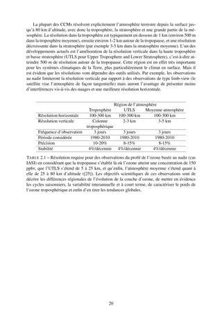 La plupart des CCMs résolvent explicitement l’atmosphère terrestre depuis la surface jus-
qu’à 80 km d’altitude, avec donc la troposphère, la stratosphère et une grande partie de la mé-
sosphère. La résolution dans la troposphère est typiquement en dessous de 1 km (environ 500 m
dans la troposphère moyenne), ensuite environ 1-2 km autour de la tropopause, et une résolution
décroissante dans la stratosphère (par exemple 3-5 km dans la stratosphère moyenne). L’un des
développements actuels est l’amélioration de la résolution verticale dans la haute troposphère
et basse stratosphère (UTLS pour Upper Troposphere and Lower Stratosphere), c’est-à-dire at-
teindre 500 m de résolution autour de la tropopause. Cette région est en effet très importante
pour les systèmes climatiques de la Terre, plus particulièrement le climat en surface. Mais il
est évident que les résolutions vont dépendre des outils utilisés. Par exemple, les observations
au nadir limiteront la résolution verticale par rapport à des observations de type limb-view (le
satellite vise l’atmosphère de façon tangentielle) mais auront l’avantage de présenter moins
d’interférences vis-à-vis des nuages et une meilleure résolution horizontale.


                                             Région de l’atmosphère
                                Troposphère       UTLS       Moyenne atmosphère
      Résolution horizontale    100-300 km     100-300 km        100-300 km
      Résolution verticale        Colonne        2-3 km             3-5 km
                              troposphérique
      Fréquence d’observation      3 jours        3 jours           3 jours
      Période considérée         1980-2010      1980-2010         1980-2010
      Précision                   10-20%          8-15%             8-15%
      Stabilité                4%/décennie 4%/décennie           4%/décennie
TABLE 2.1 – Résolution requise pour des observations du proﬁl de l’ozone basée au nadir (cas
IASI) en considérant que la tropopause s’établit là où l’ozone atteint une concentration de 150
ppbv, que l’UTLS s’étend de 5 à 25 km, et qu’enﬁn, l’atmosphère moyenne s’étend quant à
elle de 25 à 80 km d’altitude ([25]). Les objectifs scientiﬁques de ces observations sont de
décrire les différences régionales de l’évolution de la couche d’ozone, de mettre en évidence
les cycles saisonniers, la variabilité interannuelle et à court terme, de caractériser le poids de
l’ozone troposphérique et enﬁn d’en tirer les tendances globales.




                                               20
 