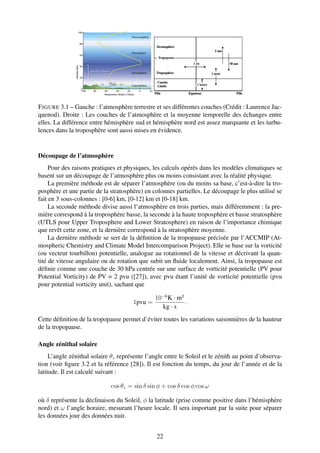 F IGURE 3.1 – Gauche : l’atmosphère terrestre et ses différentes couches (Crédit : Laurence Jac-
quenod). Droite : Les couches de l’atmosphère et la moyenne temporelle des échanges entre
elles. La différence entre hémisphère sud et hémisphère nord est assez marquante et les turbu-
lences dans la troposphère sont aussi mises en évidence.


Découpage de l’atmosphère
     Pour des raisons pratiques et physiques, les calculs opérés dans les modèles climatiques se
basent sur un découpage de l’atmosphère plus ou moins consistant avec la réalité physique.
     La première méthode est de séparer l’atmosphère (ou du moins sa base, c’est-à-dire la tro-
posphère et une partie de la stratosphère) en colonnes partielles. Le découpage le plus utilisé se
fait en 3 sous-colonnes : [0-6] km, [0-12] km et [0-18] km.
     La seconde méthode divise aussi l’atmosphère en trois parties, mais différemment : la pre-
mière correspond à la troposphère basse, la seconde à la haute troposphère et basse stratosphère
(UTLS pour Upper Troposphere and Lower Stratosphere) en raison de l’importance chimique
que revêt cette zone, et la dernière correspond à la stratosphère moyenne.
     La dernière méthode se sert de la déﬁnition de la tropopause précisée par l’ACCMIP (At-
mospheric Chemistry and Climate Model Intercomparison Project). Elle se base sur la vorticité
(ou vecteur tourbillon) potentielle, analogue au rotationnel de la vitesse et décrivant la quan-
tité de vitesse angulaire ou de rotation que subit un ﬂuide localement. Ainsi, la tropopause est
déﬁnie comme une couche de 30 hPa centrée sur une surface de vorticité potentielle (PV pour
Potential Vorticity) de PV = 2 pvu ([27]), avec pvu étant l’unité de vorticité potentielle (pvu
pour potential vorticity unit), sachant que

                                                10−6 K · m2
                                       1pvu =               .
                                                  kg · s
Cette déﬁnition de la tropopause permet d’éviter toutes les variations saisonnières de la hauteur
de la tropopause.

Angle zénithal solaire
     L’angle zénithal solaire θz représente l’angle entre le Soleil et le zénith au point d’observa-
tion (voir ﬁgure 3.2 et la référence [28]). Il est fonction du temps, du jour de l’année et de la
latitude. Il est calculé suivant :

                             cos θz = sin δ sin φ + cos δ cos φ cos ω

où δ représente la déclinaison du Soleil, φ la latitude (prise comme positive dans l’hémisphère
nord) et ω l’angle horaire, mesurant l’heure locale. Il sera important par la suite pour séparer
les données jour des données nuit.


                                                22
 