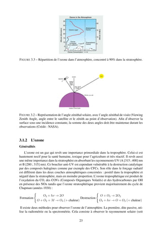 F IGURE 3.3 – Répartition de l’ozone dans l’atmosphère, concentré à 90% dans la stratosphère.




F IGURE 3.2 – Représentation de l’angle zénithal solaire, avec l’angle zénithal de visée (Viewing
Zenith Angle, angle entre le satellite et le zénith au point d’observation). Aﬁn d’observer la
surface sous une incidence constante, la somme des deux angles doit être maintenue durant les
observations (Crédit : NASA).



3.1.2 L’ozone
Généralités
    L’ozone est un gaz qui revêt une importance primordiale dans la troposphère. Celui-ci est
hautement nocif pour la santé humaine, toxique pour l’agriculture et très réactif. Il revêt aussi
une même importance dans la stratosphère en absorbant les rayonnements UV (A [315 ; 400] nm
et B [280 ; 315] nm). Ce bouclier anti-UV est cependant vulnérable à la destruction catalytique
par des composés halogènes comme par exemple des CFCs. Son rôle dans le forçage radiatif
est différent dans les deux couches atmosphériques concernées : positif dans la troposphère et
négatif dans la stratosphère, mais en moindre proportion. L’ozone troposphérique est produit de
l’oxydation du CO, des COVs (Composés Organiques Volatils) et des hydrocarbones par OH
en présence des NOx tandis que l’ozone stratosphérique provient majoritairement du cycle de
Chapman (années 1930) :

                  O2 + hν → 2O                                O + O3 → 2O2
Formation                                 Destruction
              O + O2 + M → O3 (+ chaleur)                     O3 + hν → O + O2 (+ chaleur)

 Il existe deux méthodes pour observer l’ozone de l’atmosphère. La première, dite passive, uti-
lise la radiométrie ou la spectrométrie. Cela consiste à observer le rayonnement solaire (soit

                                               23
 