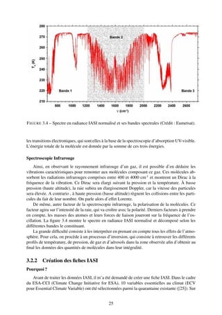 F IGURE 3.4 – Spectre en radiance IASI normalisé et ses bandes spectrales (Crédit : Eumetsat).


les transitions électroniques, qui sont elles à la base de la spectroscopie d’absorption UV-visible.
L’énergie totale de la molécule est donnée par la somme de ces trois énergies.

Spectroscopie Infrarouge
    Ainsi, en observant le rayonnement infrarouge d’un gaz, il est possible d’en déduire les
vibrations caractéristiques pour remonter aux molécules composant ce gaz. Ces molécules ab-
sorbent les radiations infrarouges comprises entre 400 et 4000 cm-1 et montrent un Dirac à la
fréquence de la vibration. Ce Dirac sera élargi suivant la pression et la température. À basse
pression (haute altitude), la raie subira un élargissement Doppler, car la vitesse des particules
sera élevée. A contrario , à haute pression (basse altitude) règnent les collisions entre les parti-
cules du fait de leur nombre. On parle alors d’effet Lorentz.
    De même, autre facteur de la spectroscopie infrarouge, la polarisation de la molécules. Ce
facteur agira sur l’intensité de la raie, qui va croître avec la polarité. Derniers facteurs à prendre
en compte, les masses des atomes et leurs forces de liaison joueront sur la fréquence de l’os-
cillation. La ﬁgure 3.4 montre le spectre en radiance IASI normalisé et décomposé selon les
différentes bandes le constituant.
    La grande difﬁculté consiste à les interpréter en prenant en compte tous les effets de l’atmo-
sphère. Pour cela, on procède à un processus d’inversion, qui consiste à retrouver les différents
proﬁls de température, de pression, de gaz et d’aérosols dans la zone observée aﬁn d’obtenir au
ﬁnal les données des quantités de molécules dans leur intégralité.

3.2.2 Création des ﬁches IASI
Pourquoi ?
   Avant de traiter les données IASI, il m’a été demandé de créer une ﬁche IASI. Dans le cadre
du ESA-CCI (Climate Change Initiative for ESA), 10 variables essentielles au climat (ECV
pour Essential Climate Variable) ont été sélectionnées parmi la quarantaine existante ([25]). Sur


                                                 25
 