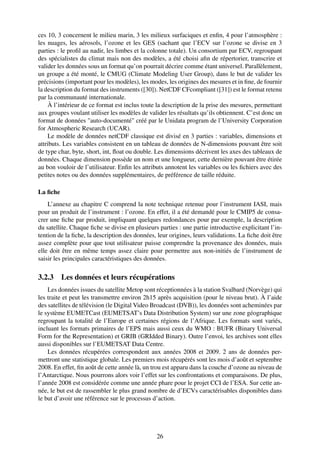 ces 10, 3 concernent le milieu marin, 3 les milieux surfaciques et enﬁn, 4 pour l’atmosphère :
les nuages, les aérosols, l’ozone et les GES (sachant que l’ECV sur l’ozone se divise en 3
parties : le proﬁl au nadir, les limbes et la colonne totale). Un consortium par ECV, regroupant
des spécialistes du climat mais non des modèles, a été choisi aﬁn de répertorier, transcrire et
valider les données sous un format qu’on pourrait décrire comme étant universel. Parallèlement,
un groupe a été monté, le CMUG (Climate Modeling User Group), dans le but de valider les
précisions (important pour les modèles), les modes, les origines des mesures et in ﬁne, de fournir
la description du format des instruments ([30]). NetCDF CFcompliant ([31]) est le format retenu
par la communauté internationale.
    À l’intérieur de ce format est inclus toute la description de la prise des mesures, permettant
aux groupes voulant utiliser les modèles de valider les résultats qu’ils obtiennent. C’est donc un
format de données "auto-documenté" créé par le Unidata program de l’University Corporation
for Atmospheric Research (UCAR).
    Le modèle de données netCDF classique est divisé en 3 parties : variables, dimensions et
attributs. Les variables consistent en un tableau de données de N-dimensions pouvant être soit
de type char, byte, short, int, ﬂoat ou double. Les dimensions décrivent les axes des tableaux de
données. Chaque dimension possède un nom et une longueur, cette dernière pouvant être étirée
au bon vouloir de l’utilisateur. Enﬁn les attributs annotent les variables ou les ﬁchiers avec des
petites notes ou des données supplémentaires, de préférence de taille réduite.

La ﬁche
    L’annexe au chapitre C comprend la note technique retenue pour l’instrument IASI, mais
pour un produit de l’instrument : l’ozone. En effet, il a été demandé pour le CMIP5 de consa-
crer une ﬁche par produit, impliquant quelques redondances pour par exemple, la description
du satellite. Chaque ﬁche se divise en plusieurs parties : une partie introductive explicitant l’in-
tention de la ﬁche, la description des données, leur origines, leurs validations. La ﬁche doit être
assez complète pour que tout utilisateur puisse comprendre la provenance des données, mais
elle doit être en même temps assez claire pour permettre aux non-initiés de l’instrument de
saisir les principales caractéristiques des données.

3.2.3 Les données et leurs récupérations
    Les données issues du satellite Metop sont réceptionnées à la station Svalbard (Norvège) qui
les traite et peut les transmettre environ 2h15 après acquisition (pour le niveau brut). À l’aide
des satellites de télévision (le Digital Video Broadcast (DVB)), les données sont acheminées par
le système EUMETCast (EUMETSAT’s Data Distribution System) sur une zone géographique
regroupant la totalité de l’Europe et certaines régions de l’Afrique. Les formats sont variés,
incluant les formats primaires de l’EPS mais aussi ceux du WMO : BUFR (Binary Universal
Form for the Representation) et GRIB (GRIdded Binary). Outre l’envoi, les archives sont elles
aussi disponibles sur l’EUMETSAT Data Centre.
    Les données récupérées correspondent aux années 2008 et 2009. 2 ans de données per-
mettront une statistique globale. Les premiers mois récupérés sont les mois d’août et septembre
2008. En effet, ﬁn août de cette année là, un trou est apparu dans la couche d’ozone au niveau de
l’Antarctique. Nous pourrons alors voir l’effet sur les confrontations et comparaisons. De plus,
l’année 2008 est considérée comme une année phare pour le projet CCI de l’ESA. Sur cette an-
née, le but est de rassembler le plus grand nombre de d’ECVs caractérisables disponibles dans
le but d’avoir une référence sur le processus d’action.




                                                26
 