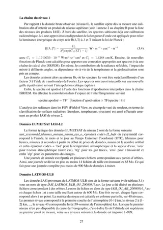 La chaîne du niveau 1
    Par rapport à la donnée brute observée (niveau 0), le satellite opère dès la mesure une cali-
bration aﬁn d’obtenir un produit de niveau supérieur (voir l’annexe 2 au chapitre B pour la liste
des niveaux des produits IASI). À bord du satellite, les spectres subissent déjà une calibration
radiométrique. Ici, une approximation dépendant de la longueur d’onde est appliquée pour relier
la luminance énergétique du corps noir B(λ,T) à λ et T suivant la loi de Planck :
                                         C1
                   B(λ, T ) =                         W · m−2 · µm−1 · sr−1                  (3.4)
                                λ5 [exp(C2 /λT ) − 1]

avec C1 = 1, 1910659 · 10−8 W·m-2 ·sr-1 ·cm4 et C2 = 1.4388 cm·K. Ensuite, de nouvelles
fonctions de Planck sont calculées pour apporter une correction appropriée aux spectres (via une
chaîne de calcul dite ISRFEM). De même, les contributions de la radiance réﬂéchie, l’impact du
miroir à différents angles, sa dépendance vis-à-vis de la température et la géolocalisation sont
pris en compte.
    Les données arrivent alors au niveau 1b, où les spectres 1a vont être suréchantillonnés d’un
facteur 5 à l’aide de transformées de Fourier. Les spectres sont aussi interpolés sur une nouvelle
grille équidistante suivant l’interpolation cubique (spline).
    Enﬁn, le spectre est apodisé à l’aide des fonctions d’apodisation interpolées dans la chaîne
ISRFEM. On effectue la convolution dans l’espace de l’interférogramme suivant

              spectre apodisé = TF−1 [fonction d’apodisation × TF(spectre 1b)]

L’analyse des radiances dans les FOV (Field of View, ou champ de vue) du sondeur, en terme de
classiﬁcation de surfaces radiatives (étendues, température, structure) est aussi effectuée ame-
nant au produit IASI de niveau 2.

Données EUMETSAT IASI-L2
     Le format typique des données EUMETSAT de niveau 2 sont de la forme suivante
iasi_yyyymmdd_hhmmss_metopa_nnnnn_eps_o_<product code>.l2_bufr où yyyymmdd cor-
respond à l’année, le mois et le jour au Temps Universel Coordonné (UTC), hhmmss pour
heures, minutes et secondes à partir du début de prises de données, nnnnn est le nombre ortibal
et enﬁn <product code> = ’twt’ pour la température atmosphérique et la vapeur d’eau, ’ozo’
pour l’ozone atmosphérique (notre cas), ’trg’ pour les gaz traces, ’ems’ pour l’émissivité et
enﬁn ’clp’ pour les paramètres des nuages.
     Une journée de donnée est répartie en plusieurs ﬁchiers correspondant aux parties d’orbites.
Ainsi, une journée se divise en plus ou moins 14 ﬁchiers de taille environnant les 65 Mo. Ce qui
fait pour une journée complète pas moins de 900 Mo de données à traiter.

Données LATMOS-ULB
    Les données IASI provenant du LATMOS-ULB sont de la forme suivante (voir tableau 3.1)
sous un nom de type IASI_LATMOS_ULB_O3_20080816.tar. Le jour a été divisé en plusieurs
ﬁchiers correspondant à des orbites. Le nom du ﬁchier est alors du type IASI_O3_AK_20080816_*.txt
et chaque ﬁchier .txt a une taille oscillant autour de 600 Mo. Une fois ouvert, chaque ligne cor-
respond alors à un point. La matrice du noyau est calculée en colonne partielle, sur 40 niveaux.
Le premier niveau correspond à la première couche de l’atmosphère [0-1] km, le niveau 2 à [1-
2] km, ..., le niveau 40 correspondra lui à [39-sommet de l’atmosphère] km. Lorsque le premier
niveau n’est pas disponible (à cause de l’orographie, c’est-à-dire là où l’altitude est supérieure
au premier point de mesure, voire aux niveaux suivants), la donnée est imposée à -999.

                                               27
 