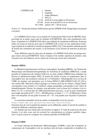 LATMOS-ULB                  1   latitude
                                        2   longitude
                                        3   temps [hhmmss]
                                        4   SZA [˚]
                                   5 à 44   proﬁl de l’ozone [ppb] sur 40 niveaux
                                 45 à 84    erreur sur le proﬁl [%] sur les 40 niveaux
                               85 à 1684    matrice (40 × 40) du noyau
TABLE 3.1 – Format des données IASI fournies par le LATMOS-ULB. Chaque ligne correspond
à un point.

    Le LATMOS-ULB se base sur les donnée de l’instruement IASI à bord de METOP. Ainsi,
provenant de la même source que les données d’EUMETSAT, elles sont sensiblement simi-
laires. Cependant, le LATMOS-ULB utilise une méthode de récupération différente. Eumetsat
utilise un réseau de neurone alors que le LATMOS-ULB se base sur une optimisation numé-
rique inspirée de la méthode d’estimation optimale (OEM, [32]). Cette dernière méthode permet
de fournir des estimations des erreurs, ce qu’Eumetsat via les réseaux de neurones ne peut pas
faire.
    Autre différence entre les deux jeux de données, le LATMOS-ULB utilise un masque nua-
geux moins strict qu’EUMETSAT. Ainsi, il dispose d’un nombre supérieur de données, mais
cela peut avoir une inﬂuence sur les valeurs de l’ozone qui seront alors retournées.


Données MIPAS
     Le Michelson Interferometer for Passive Atmospheric Sounding (MIPAS), via l’Institut für
Meteorologie und Klimaforschung/Instituto de Astrofísica de Andalucía (IMK/IAA), a rendu
possible la comparaison des données IASI avec un autre satellite (MIPAS étant embarqué sur
Envisat et opérationnel depuis 2002). Il fournit des proﬁls d’ozone (et température) dans la
stratosphère avec une résolution verticale de 3 à 5 kilomètres. Téléchargeable sur le serveur de
l’IMK, les données sont présentées sous la forme MIPAS-E_IMK.20080816.V4O_O3_202 et
une routine IDL (Interactive Data Language) est fournie pour lire les ﬁchiers. Chaque ﬁchier
correspondra à une journée et à l’intérieur, chaque paragraphe correspondra à une valeur de
latitude/longitude. Ensuite, les données sont présentées sous la forme de 8 colonnes (voir ta-
bleau 3.2). Il y a environ plus de 1000 géolocalisations par jours, ce qui ne peut certainement
pas remplir une grille de 0.5˚× 0.5˚(∼ 260 000 points), ni même 1˚× 1˚(∼ 65 000 points). Il faut
alors soit interpoler sur une grille d’environ 10˚× 10˚, soit prendre une moyenne sur plusieurs
jours.
     La couverture journalière selon les années est disponible sur le site suivant :
http://www-imk.fzk.de/asf/sat/envisat-data/O3.html
Il permet alors de voir la qualité des données sur les différentes années d’activité du satellite et
suivant les différents traitements opérés.
     Les données qui nous intéressent sont fournies en [ppmv]. À l’aide de la pression elle aussi
fournie, il est alors assez aisé de convertir les concentrations en colonnes partielles (équa-
tion 3.3) pour ensuite les comparer aux colonnes partielles d’EUMETSAT.


Données CNRM
   Le Centre National de Recherches Météorologiques (CNRM) a pour but d’améliorer la
connaissance de l’atmosphère et de ses interfaces aﬁn de mieux comprendre et modéliser les

                                                28
 