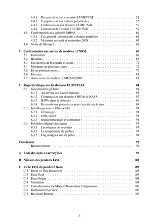 4.4.1 Récupération de la pression EUMETSAT . .                      .   .   .   .   .   .   .   .   .   .   .   .   .   .    51
          4.4.2 Comparaison aux valeurs précédentes . . . .                   .   .   .   .   .   .   .   .   .   .   .   .   .   .    52
          4.4.3 Confrontation aux données EUMETSAT . .                        .   .   .   .   .   .   .   .   .   .   .   .   .   .    56
          4.4.4 Estimation de l’erreur d’EUMETSAT . . . .                     .   .   .   .   .   .   .   .   .   .   .   .   .   .    59
    4.5   Confrontation aux données MIPAS . . . . . . . . . .                 .   .   .   .   .   .   .   .   .   .   .   .   .   .    62
          4.5.1 Cas général : absence des colonnes partielles                 .   .   .   .   .   .   .   .   .   .   .   .   .   .    62
          4.5.2 Moyenne sur août et septembre 2008 . . . .                    .   .   .   .   .   .   .   .   .   .   .   .   .   .    63
    4.6   Sortie de Niveau 3 . . . . . . . . . . . . . . . . . . .            .   .   .   .   .   .   .   .   .   .   .   .   .   .    65

5   Confrontation aux sorties de modèles : CNRM                                                                                        68
    5.1 Généralités . . . . . . . . . . . . . . . . .     .   .   .   .   .   .   .   .   .   .   .   .   .   .   .   .   .   .   .    68
    5.2 Résultats . . . . . . . . . . . . . . . . . . .   .   .   .   .   .   .   .   .   .   .   .   .   .   .   .   .   .   .   .    68
    5.3 Cas du trou de la couche d’ozone . . . . . .      .   .   .   .   .   .   .   .   .   .   .   .   .   .   .   .   .   .   .    72
    5.4 Moyenne sur plusieurs jours . . . . . . . .       .   .   .   .   .   .   .   .   .   .   .   .   .   .   .   .   .   .   .    74
    5.5 Et sur plusieurs mois... . . . . . . . . . . .    .   .   .   .   .   .   .   .   .   .   .   .   .   .   .   .   .   .   .    76
    5.6 Extrema . . . . . . . . . . . . . . . . . . .     .   .   .   .   .   .   .   .   .   .   .   .   .   .   .   .   .   .   .    81
    5.7 Autre sortie de modèle : LMDZ-REPRO . .           .   .   .   .   .   .   .   .   .   .   .   .   .   .   .   .   .   .   .    82

6   Regard critique sur les données EUMETSAT                                                                                           84
    6.1 Surestimation globale . . . . . . . . . . . . . . . . . . .                   .   .   .   .   .   .   .   .   .   .   .   .    84
        6.1.1 Au niveau des hautes latitudes . . . . . . . . . .                      .   .   .   .   .   .   .   .   .   .   .   .    85
        6.1.2 Comparaison aux données OMI de la NASA. . .                             .   .   .   .   .   .   .   .   .   .   .   .    87
        6.1.3 IFOVs dans le désordre . . . . . . . . . . . . . .                      .   .   .   .   .   .   .   .   .   .   .   .    88
        6.1.4 De nombreux paramètres pour caractériser le trou                        .   .   .   .   .   .   .   .   .   .   .   .    88
    6.2 InfraRouge contre Ultra-Violet . . . . . . . . . . . . . .                    .   .   .   .   .   .   .   .   .   .   .   .    91
        6.2.1 Infrarouge . . . . . . . . . . . . . . . . . . . . .                    .   .   .   .   .   .   .   .   .   .   .   .    91
        6.2.2 Ultra-violet . . . . . . . . . . . . . . . . . . . .                    .   .   .   .   .   .   .   .   .   .   .   .    91
        6.2.3 Intercomparaison et correction ? . . . . . . . . .                      .   .   .   .   .   .   .   .   .   .   .   .    91
    6.3 Possibles origines des écarts . . . . . . . . . . . . . . .                   .   .   .   .   .   .   .   .   .   .   .   .    93
        6.3.1 Les réseaux de neurones . . . . . . . . . . . . .                       .   .   .   .   .   .   .   .   .   .   .   .    93
        6.3.2 La température de surface . . . . . . . . . . . .                       .   .   .   .   .   .   .   .   .   .   .   .    93
        6.3.3 Flag nuageux sur les pôles . . . . . . . . . . . .                      .   .   .   .   .   .   .   .   .   .   .   .    94

Conclusion                                                                                                                             97
        Remerciements . . . . . . . . . . . . . . . . . . . . . . . . . . . . . . . . . .                                              98

A Liste des sigles et acronymes                                                                                                        99

B Niveaux des produits IASI                                                                                                           102

C Fiche IASI du produit Ozone                                                                                                         103
  C.1 Intent of This Document . . . . . . . . . . . . . . .                   .   .   .   .   .   .   .   .   .   .   .   .   .   .   103
  C.2 Data Field . . . . . . . . . . . . . . . . . . . . . . .                .   .   .   .   .   .   .   .   .   .   .   .   .   .   103
  C.3 Data Origin . . . . . . . . . . . . . . . . . . . . . .                 .   .   .   .   .   .   .   .   .   .   .   .   .   .   104
  C.4 Validation . . . . . . . . . . . . . . . . . . . . . . .                .   .   .   .   .   .   .   .   .   .   .   .   .   .   105
  C.5 Considerations for Model-Observation Comparisons                        .   .   .   .   .   .   .   .   .   .   .   .   .   .   106
  C.6 Instrument Overview . . . . . . . . . . . . . . . . .                   .   .   .   .   .   .   .   .   .   .   .   .   .   .   106
  C.7 Revisions History . . . . . . . . . . . . . . . . . . .                 .   .   .   .   .   .   .   .   .   .   .   .   .   .   107




                                                3
 