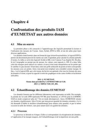 Chapitre 4

Confrontation des produits IASI
d’EUMETSAT aux autres données

4.1     Mise en oeuvre
    La première phase a été consacrée à l’apprentissage des logiciels permettant la lecture et
l’utilisation des mesures de l’ozone. Ainsi, Scilab, ENVI et IDL m’ont été utiles pour leurs
diverses applications.
    Les données étant fournies dans un format de type latitute|longitude|data, le logiciel ENVI a
permis de directement pouvoir les mettre sur carte. Cependant, pour calculer la colonne partielle
d’ozone, il a fallu se servir des logiciels Scilab et IDL (voir l’annexe 5 au chapitre D). De plus,
là où l’orographie ne permet pas de mesure, les valeurs sont imposée à -999. Il a donc fallu
créer des masques pour enlever ces valeurs, et aussi éviter toute interpolation sur les points que
le satellite n’a pas mesuré. Il faut donc créer une grille artiﬁcielle de points et faire correspondre
les mesures avec ces points. Ainsi, tout point non remplacé sera considéré comme masque. In
ﬁne, c’est le logiciel IDL qui a été retenu, du fait de son aptitude à lire tous les formats des jeux
de données d’ozone, et pour la capacité à sortir des graphiques et des cartes lisibles et facilement
utilisables.

                                   2011 c EUMETSAT.
                      Ozone data provided by LATMOS/CNRS & ULB.
                               2011 c MIPAS V4O_O3_202.


4.2     Échantillonnage des données EUMETSAT
    Les données fournies par les différents laboratoires sont imposantes en taille. Par exemple,
la journée du 1er août 2008 représente 935 Mo pour Eumetsat, et 1,95 Go pour le LATMOS-
ULB en mode compressé (plus de 7 Go en mode décompressé). Aussi, EUMETSAT retraite
ses données régulièrement. Aﬁn d’éviter une trop grosse quantité de données retraitées, il m’a
été demandé d’établir le meilleur échantillonnage pour réduire cette quantité, et par la même
occasion la taille des ﬁchiers, sans pour autant nuire à la qualité des données.

4.2.1 Processus
    Le processus se déroule en 4 étapes. Celles-ci correspondent à la récupération des données,
à l’application d’un masque nuageux, de l’échantillonnage et de la répartition sur une grille.



                                                 30
 