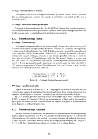1ère étape : récupération des données
    La récupération des ﬁchiers se fait journalièrement. Il y a entre 13 et 15 ﬁchiers correspon-
dant aux orbites par jour. L’annexe 5 au chapitre D explicite le code utilisé sur IDL pour la
lecture des ﬁchiers.

2ème étape : application du masque nuageux
    Cette étape se fait naturellement. En effet, EUMETSAT dispose d’un masque nuageux très
strict où la moindre formation nuageuse annule le pixel et remplace la donnée par une constante.
Il sufﬁt alors de sauter le pixel à chaque fois que la constante apparaît.

4.2.2 Échantillonnage spatial
3ème étape : Échantillonnage
     La récupération des données fournit une matrice simple où la première colonne correspond à
la latitude, la seconde à la longitude et les 4 colonnes suivantes aux colonnes d’ozone partielles
et totale. Ainsi, l’échantillonnage s’est établi de la façon suivante : pour différentes valeurs de
"sauts", certaines données seront omises. Tout d’abord, la référence de données, celle qui va
correspondre à aucun écrémage, est quand le saut de ligne prend la valeur de 1 : toutes les
lignes sont sélectionnées, l’échantillonnage est de plus forte densité. Ensuite, si le saut est de
deux, une valeurs sur 2 sera prélevées, ainsi de suite. Quant aux possibles valeurs intermédiaires
entre 1 et 2, pour par exemple prendre deux lignes sur trois, le saut a été établi à 1,5 (1,25 et
1,75 aussi pour se permettre d’afﬁner l’échantillonnage). Pour la sélection de la ligne, la valeur
entière du saut est sélectionnée (voir tableau 4.1).


                           Valeur de la ligne i    1   2.5   4   5.5   7
                           Ligne sélectionnée      1    2    4    5    7
                        TABLE 4.1 – Méthode d’échantillonnage spatial.

4ème étape : répartition sur grille
    La grille a été choisie au format 1.4˚×1.4˚. Chaque point de latitude et longitude va alors
correspondre à un carré de cette grille. C’est alors l’application d’une simple moyenne sur tous
les points considérés qui va permettre l’obtention d’une valeur sur cette maille de grille.
    Il y a, à ce moment, plusieurs remarques à faire. Par exemple, si l’on prend l’échantillonnage
de 50%, le saut de 2, ce dernier s’effectue sur les données non grillées, mais il n’est pas forcé
que la grille soit réduite de 50%, et heureusement. En un point de la grille, il y aura seulement
moins de points contribuant à la moyenne.

4.2.3 Échantillonnage temporel
     Une autre manière d’échantillonner les données est de sélectionner certains jours plutôt que
d’autres, de façon aléatoire ou non. Pour cela, on se base sur la totalité du mois et on prélève les
grilles de chacunes des journées. Sur le même système que le tableau 4.1, au lieu de sélectionner
la ligne, le jour est sélectionné. Ainsi on obtient par exemple pour le sampling de 2 les jours 1,
3, 5, 7, ..., 31. Puis l’échantillonnage obtenu est comparé avec la totalité du mois.




                                                  31
 