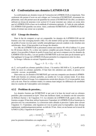 4.3     Confrontation aux données LATMOS-ULB
    La confrontation aux données issues de l’extraction du LATMOS-ULB est importante. Non
seulement elle permet d’avoir un oeil critique sur l’extraction d’EUMETSAT, récemment im-
plémentée, mais elle permet aussi de quantiﬁer les erreurs d’EUMETSAT. En effet, ces derniers
utilisent un réseau de neurones (voir section 6.3.1) pour remonter aux valeurs en ozone alors
que le LATMOS-ULB se base sur la méthode d’estimation optimale. À l’aide de cette méhode,
le LATMOS-ULB quantiﬁe son erreur. Ainsi, confronter EUMETSAT au LATMOS-ULB per-
mettra d’estimer une erreur sur ce produit.

4.3.1 Lissage des données.
    Dans le but de comparer ce qui est comparable, les données du LATMOS-ULB ont été
fournies avec leur averaging kernels (AK). Il a été montré ([42]) qu’une comparaison directe
de proﬁls d’ozone (ou tout autre variable atmosphérique) pouvait conduire à des résultats non
satisfaisants. Ainsi, il faut procéder à un lissage des données.
    Les AKs du LATMOS-ULB se présentent comme une matrice 40×40 (cf tableau 3.1), pour
les 40 niveaux décrits. Il y a donc une matrice complète par point. Ensuite, à l’aide du proﬁl
apriori, il est possible d’obtenir le proﬁl d’ozone lissé, qui sera à comparer avec les données du
LATMOS-ULB. En effet, c’est aux proﬁls d’EUMETSAT ou de tout autre jeu de données qu’il
faut appliquer le lissage du LATMOS-ULB pour permettre la comparaison entre les deux.
    Le lissage s’effectue en suivant l’équation suivante :

                               Xlissé = A · Xr + (I40 − A) · Xa

où Xr est le proﬁl en colonnes partielles à lisser, A la matrice AK IASI et Xa le proﬁl apriori
IASI, lui aussi en colonnes partielles. Il faut faire très attention aux unités, et penser à les
convertir - ou non - au préalable.
    Dans notre cas, les données d’EUMETSAT, qui vont etre comparées aux données LATMOS-
ULB sont fournies en colonnes partielles, au nombre de 3 et une colonne totale. Il est donc
impossible d’utiliser le lissage. Les comparaisons seront alors directes. Ce n’est pas parfait, mais
cela a du sens. Pour les colonnes totales, le contenu étant intégré, les différences de sensibilité
dans les couches de l’atmosphère sont estompées.

4.3.2 Problème de pression...
    Les données fournies par EUMETSAT et qui sont à la base du travail sont en colonnes
partielles, plus exactement en kg/m2 . Pour une meilleure clarté, ces données ont été converties
en Dobson (facteur f de l’équation 3.3). Les données du LATMOS-ULB, quant à elles, sont
fournies en ppm. Il faut donc utiliser la pression. Cependant, le LATMOS-ULB ne fournit pas la
pression avec les concentrations. La conversion entre altitude et pression s’opère alors suivant
l’équation 3.1. Cependant, cette équation est vrai en partie pour la troposphère, mais diverge
rapidement -mathématiquement parlant- au delà de 35 km. Ainsi, en me basant sur le travail de
la NACA ([26]), l’équation de la pression
                                                                  5,255
                                          0, 0065 · h · 103
                        p(h) = 101325 1 −                                 Pa                  (4.1)
                                               288, 15
pour les premiers kilomètres est couplée avec

                                                         h − ht
                                 p(h) = p(ht ) · exp −                                        (4.2)
                                                           8.4

                                                36
 