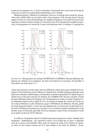 à partir de la tropopause (ht ), h étant en kilomètres. On procède alors à une sorte de lissage de
la pression suivant son comportement logarithmique avec l’altitude.
    Malheureusement, l’altitude de la tropopause varie avec la latitude, puis suivant les saisons.
Ainsi, elle s’établit à 8km vers les pôles contre 18 aux équateurs. Elle sera plus élevée l’été par
rapport à l’hiver. Le choix du kilométrage où s’établit la tropopause sur le proﬁl d’ozone est très
important. Comme le montre la ﬁgure 4.4, suivant le choix de la séparation des modèles de pres-
sion, les histogrammes de valeurs de l’ozone vont beaucoup varier. Le tableau 4.2 regroupe les




F IGURE 4.4 – Histogrammes des données EUMETSAT et LATMOS-ULB pour différentes dé-
ﬁnitions de l’altitude de la tropopause. En tirets sont disposés les moyennes. En pointillés et
traits pleins, les écarts types à 1 σ.


valeurs des moyennes et écarts types selon les différentes valeurs prises pour l’altitude de la tro-
popause. Il est évident que cela ne reﬂète pas l’altitude de la véritable tropopause physique, mais
plutôt une estimation mathématique correspondant au meilleur ajustement de l’équation qui est
utilisée par la suite pour convertir les données du LATMOS-ULB. On peut constater l’action
des deux différentes parties de l’équation sur l’histogramme des valeurs. Lorsque l’équation 4.1
est dominante (ﬁgure en bas à droite de 4.4), on constate un étalage des valeurs de l’ozone sur
des valeurs inférieures à celle d’Eumetsat, jusqu’à 100 Dobsons de différence. De plus, plutôt
qu’un pic Gaussien naturel, ce sont 2 pics qui apparaissent. Le nouveau pic est plus étalé et in-
tervient à 50 Dobsons du premier pic. Lorsque c’est au contraire la partie exponentielle 4.2 qui
domine, le pic est Gaussien, plus étalé. Pour une tropopause située à 8 km, la moyenne d’ozone
sur le globe est alors de 427.81 Dobsons.

    Il a fallu en conséquence choisir le meilleur ajustement de pression et donc l’altitude de la
tropopause - mathématique - qui convenait le mieux. Il est évident que ce choix va dépendre
aussi de la saison et des latitudes. Mais, pour des raisons de temps et de volumes de calculs,
ce choix est ﬁxé comme constant sur les 2 mois étudiés et sur toutes les latitudes : 19 km.

                                                37
 
